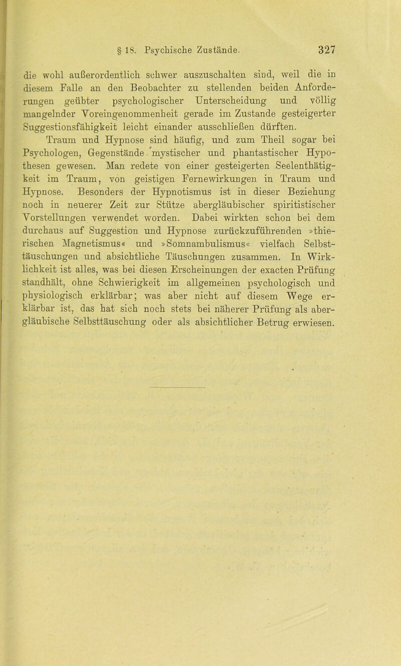 die wohl außerordentlich schwer auszuschalten sind, weil die in diesem Falle an den Beobachter zu stellenden beiden Anforde- rungen geübter psychologischer Unterscheidung und völlig mangelnder Voreingenommenheit gerade im Zustande gesteigerter Suggestionsfähigkeit leicht einander ausschließen dürften. Traum und Hypnose sind häufig, und zum Theil sogar bei Psychologen, Gegenstände. mystischer und phantastischer Hypo- thesen gewesen. Man redete von einer gesteigerten Seelenthätig- keit im Traum, von geistigen Fernewirkungen in Traum und Hypnose. Besonders der Hypnotismus ist in dieser Beziehung noch in neuerer Zeit zur Stütze abergläubischer spiritistischer Vorstellungen verwendet worden. Dabei wirkten schon bei dem durchaus auf Suggestion und Hypnose zurückzuführenden »thie- rischen Magnetismus« und »Somnambulismus« vielfach Selbst- täuschungen und absichtliche Täuschungen zusammen. In Wirk- lichkeit ist alles, was hei diesen Erscheinungen der exacten Prüfung standhält, ohne Schwierigkeit im allgemeinen psychologisch und physiologisch erklärbar; was aber nicht auf diesem Wege er- klärbar ist, das hat sich noch stets hei näherer Prüfung als aber- gläubische Selbsttäuschung oder als absichtlicher Betrug erwiesen.