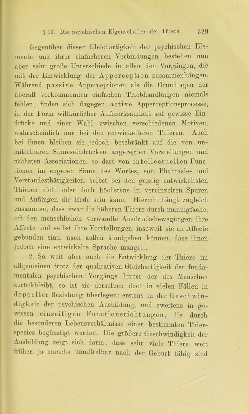 Gegenüber dieser Gleichartigkeit der psychischen Ele- mente und ihrer einfacheren Verbindungen bestehen nun aber sehr große Unterschiede in allen den Vorgängen, die mit der Entwicklung der Apperception Zusammenhängen. Während passive Apperceptionen als die Grundlagen der überall vorkommenden einfachen .Triebhandlungen niemals fehlen, finden sich dagegen active Apperceptionsprocesse, in der Form willkürlicher Aufmerksamkeit auf gewisse Ein- drücke und einer Wahl zwischen verschiedenen Motiven, wahrscheinlich nur bei den entwickelteren Thieren. Auch bei ihnen bleiben sie jedoch beschränkt auf die von un- mittelbaren Sinneseindrücken angeregten Vorstellungen und nächsten Associationen, so dass von intellectuellen Func- tionen im engeren Sinne des Wortes, von Phantasie- und Verstandesthätigkeiten, selbst bei den geistig entwickeltsten Thieren nicht oder doch höchstens in vereinzelten Spuren und Anfängen die Rede sein kann. Hiermit hängt zugleich zusammen, dass zwar die höheren Thiere durch mannigfache, oft den menschlichen verwandte Ausdrucksbewegungen ihre Affecte und selbst ihre Vorstellungen, insoweit sie an Affecte gebunden sind, nach außen kundgeben können, dass ihnen jedoch eine entwickelte Sprache mangelt. 2. So weit aber auch die Entwicklung der Thiere im allgemeinen trotz der qualitativen Gleichartigkeit der funda- mentalen psychischen Vorgänge hinter der des Menschen zurückbleibt, so ist sie derselben doch in vielen Fällen in doppelter Beziehung überlegen: erstens in der Geschwin- digkeit der psychischen Ausbildung, und zweitens in ge- wissen einseitigen Functionsrichtungen, die durch die besonderen Lebensverhältnisse einer bestimmten Thier- species begünstigt werden. Die größere Geschwindigkeit der Ausbildung zeigt sich darin, dass sehr viele Thiere weit früher, ja manche unmittelbar nach der Geburt fähig sind