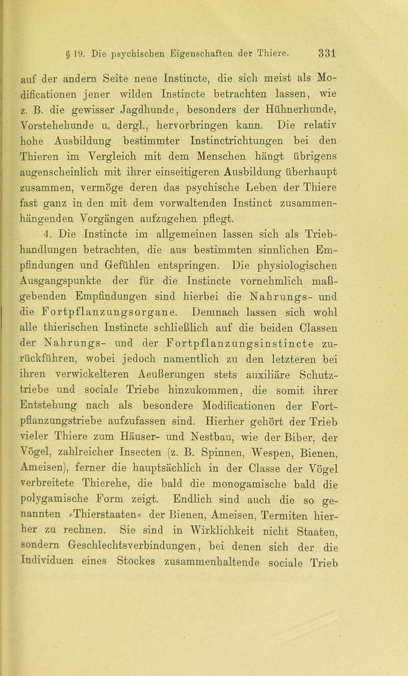 auf der andern Seite neue Instincte, die sich meist als Mo- Idificationen jener wilden Instincte betrachten lassen, wie z. B. die gewisser Jagdhunde, besonders der Hühnerhunde, Vorstehehunde u. dergl., hervorbringen kann. Die relativ hohe Ausbildung bestimmter Instinctrichtungen bei den Thieren im Vergleich mit dem Menschen hängt übrigens augenscheinlich mit ihrer einseitigeren Ausbildung überhaupt zusammen, vermöge deren das psychische Leben der Thiere fast ganz in den mit dem vorwaltenden Instinct zusammen- hängenden Vorgängen aufzugehen pflegt. 4. Die Instincte im allgemeinen lassen sich als Trieb- handlungen betrachten, die aus bestimmten sinnlichen Em- pfindungen und Gefühlen entspringen. Die physiologischen Ausgangspunkte der für die Instincte vornehmlich maß- gebenden Empfindungen sind hierbei die Nahrungs- und die Fortpflanzungsorgane. Demnach lassen sich wohl alle thierischen Instincte schließlich auf die beiden Classen der Nahrungs- und der Fortpflanzungsinstincte zu- rückführen, wobei jedoch namentlich zu den letzteren bei ihren verwickelteren Aeuß erungen stets auxiliäre Schutz- triebe und sociale Triebe hinzukommen, die somit ihrer Entstehung nach als besondere Modificationen der Fort- pflanzungstriebe aufzufassen sind. Hierher gehört der Trieb vieler Thiere zum Häuser- und Nestbau, wie der Biber, der Vögel, zahlreicher Insecten (z. B. Spinnen, Wespen, Bienen, Ameisen), ferner die hauptsächlich in der Classe der Vögel verbreitete Thierehe, die bald die monogamische bald die polygamische Form zeigt. Endlich sind auch die so ge- nannten *Thierstaaten« der Bienen, Ameisen, Termiten hier- her zu rechnen. Sie sind in Wirklichkeit nicht Staaten, sondern Geschlechtsverbindungen, bei denen sich der die Individuen eines Stockes zusammenhaltende sociale Trieb