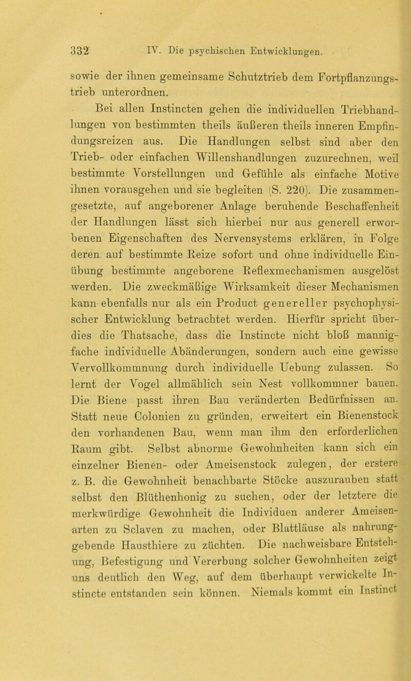 sowie cler ihnen gemeinsame Schutztrieb dem Fortpflanzungs- trieb unterordnen. Bei allen Instincten gehen die individuellen Triebhand- lungen von bestimmten theils äußeren theils inneren Empfin- dungsreizen aus. Die Handlungen selbst sind aber den Trieb- oder einfachen Willenshandlungen zuzurechnen, weil bestimmte Vorstellungen und Gefühle als einfache Motive ihnen vorausgehen und sie begleiten !S. 220). Die zusammen- gesetzte, auf angeborener Anlage beruhende Beschaffenheit der Handlungen lässt sich hierbei nur aus generell erwor- benen Eigenschaften des Nervensystems erklären, in Folge deren auf bestimmte Reize sofort und ohne individuelle Ein- übung bestimmte angeborene Reflexmechanismen ausgelöst werden. Die zweckmäßige Wirksamkeit dieser Mechanismen kann ebenfalls nur als ein Product genereller psychophysi- scher Entwicklung betrachtet werden. Hierfür spricht über- dies die Thatsache, dass die Instincte nicht bloß mannig- fache individuelle Abänderungen, sondern auch eine gewisse Vervollkommnung durch individuelle Uebung zulassen. So lernt der Vogel allmählich sein Nest vollkommner bauen. Die Biene passt ihren Bau veränderten Bedürfnissen an. Statt neue Colonien zu gründen, erweitert ein Bienenstock den vorhandenen Bau, wenn man ihm den erforderlichen Raum gibt. Selbst abnorme Gewohnheiten kann sich ein einzelner Bienen- oder Ameisenstock zulegen, der erstere z. B. die Gewohnheit benachbarte Stöcke auszurauben statt selbst den Blüthenhonig zu suchen, oder der letztere die merkwürdige Gewohnheit die Individuen anderer Ameisen- arten zu Sclaven zu machen, oder Blattläuse als nahrung- gebende Hausthiere zu züchten. Die nachweisbare Entsteh- ung, Befestigung und Vererbung solcher Gewohnheiten zeigt uns deutlich den Weg, auf dem überhaupt verwickelte In- stincte entstanden sein können. Niemals kommt ein Instinct