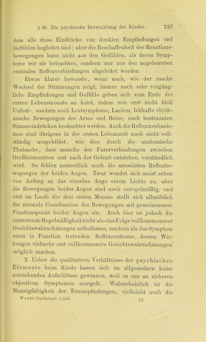 dass alle diese Eindrücke von dunklen Empfindungen und Gefühlen begleitet sind ; aber die Beschaffenheit der Reactions- bewegungen kann nicht aus den Gefühlen, als deren Symp- tome wir sie betrachten, sondern nur aus den angeborenen centralen Reflexverbindungen abgeleitet werden. Etwas klarer bewusste, wenn auch, wie der rasche Wechsel der Stimmungen zeigt, immer noch sehr vergäng- liche Empfindungen und Gefühle geben sich vom Ende des ersten Lebensmonats an kund, indem nun erst nicht bloß Unlust-, sondern auch Lustsymptome, Lachen, lebhafte rhyth- mische Bewegungen der Arme und Beine, nach bestimmten Sinneseindrücken beobachtet werden. Auch die Reflexmechanis- men sind übrigens in der ersten Lebenszeit noch nicht voll- ständig ausgebildet, wie dies durch die anatomische Thatsache, dass manche der Faserverbindungen zwischen Großhirncentren erst nach der Geburt entstehen, verständlich wird. So fehlen namentlich noch die associirten Reflexbe- wegungen der beiden Augen. Zwar wendet sich meist schon von Anfang an das einzelne Auge einem Lichte zu, aber die Bewegungen beider Augen sind noch unregelmäßig, und erst im Laufe der drei ersten Monate stellt sich allmählich die normale Coordination der Bewegungen mit gemeinsamem Fixationspunkt beider Augen ein. Auch hier ist jedoch die eintretende Regelmäßigkeit nicht als eine Folge vollkommenerer Gesichtswahrnehmungen aufzufassen, sondern als das Symptom eines in Function tretenden Reflexcentrums, dessen Wir- kungen vielmehr erst vollkommenere Gesichtswahrnehmungen' möglich machen. 2. Ueber die qualitativen Verhältnisse der psychischen Elemente beim Kinde lassen sich im allgemeinen keine zureichenden Aufschlüsse gewinnen, weil es uns an sicheren objectiven Symptomen mangelt. Wahrscheinlich ist die Mannigfaltigkeit der Tonempfindungen, vielleicht auch die Wundt,Psychologie. 3.Aufl. 22