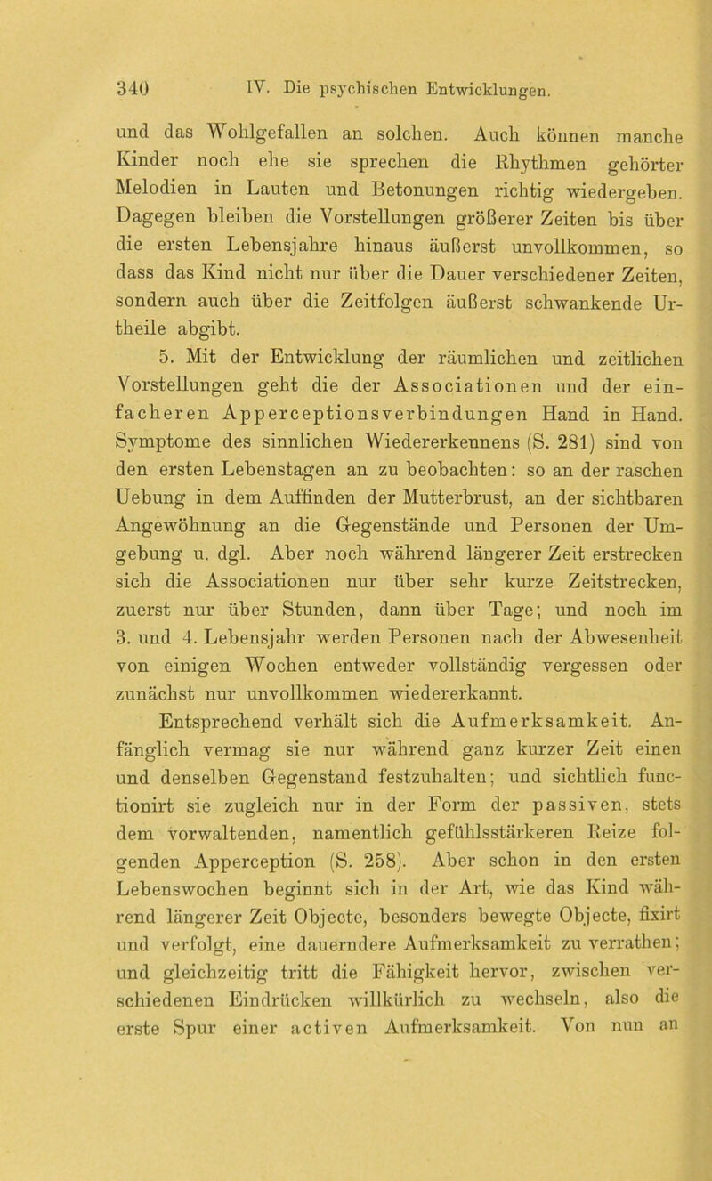 und das Wohlgefallen an solchen. Auch können manche Kinder noch ehe sie sprechen die Rhythmen gehörter Melodien in Lauten und Betonungen richtig wiedergeben. Dagegen bleiben die Vorstellungen größerer Zeiten bis über die ersten Lebensjahre hinaus äußerst unvollkommen, so dass das Kind nicht nur über die Dauer verschiedener Zeiten, sondern auch über die Zeitfolgen äußerst schwankende Ur- theile abgibt. 5. Mit der Entwicklung der räumlichen und zeitlichen Vorstellungen geht die der Associationen und der ein- facheren Apperceptionsverbindungen Hand in Hand. Symptome des sinnlichen Wiedererkennens (S. 281) sind von den ersten Lebenstagen an zu beobachten: so an der raschen Uebung in dem Auffinden der Mutterbrust, an der sichtbaren Angewöhnung an die Gegenstände und Personen der Um- gebung u. dgl. Aber noch während längerer Zeit erstrecken sich die Associationen nur über sehr kurze Zeitstrecken, zuerst nur über Stunden, dann über Tage; und noch im 3. und 4. Lebensjahr werden Personen nach der Abwesenheit von einigen Wochen entweder vollständig vergessen oder zunächst nur unvollkommen wiedererkannt. Entsprechend verhält sich die Aufmerksamkeit. An- fänglich vermag sie nur während ganz kurzer Zeit einen und denselben Gegenstand festzuhalten; und sichtlich func- tionirt sie zugleich nur in der Form der passiven, stets dem vorwaltenden, namentlich gefühlsstärkeren Reize fol- genden Apperception (S. 258). Aber schon in den ersten Lebenswochen beginnt sich in der Art, wie das Kind wäh- rend längerer Zeit Objecte, besonders bewegte Objecte, fixirt und verfolgt, eine dauerndere Aufmerksamkeit zu verrathen; und gleichzeitig tritt die Fähigkeit hervor, zwischen ver- schiedenen Eindrücken willkürlich zu wechseln, also die erste Spur einer activen Aufmerksamkeit. Von nun an
