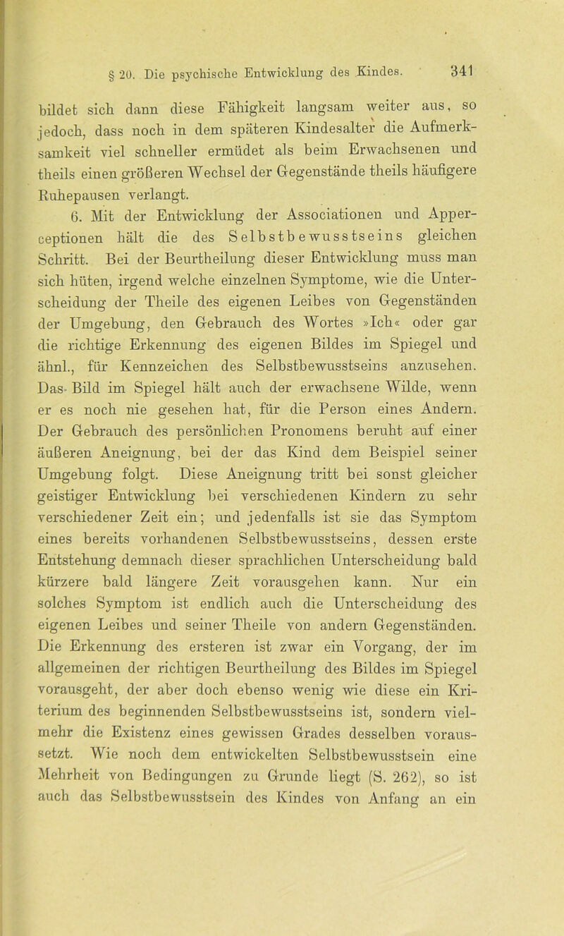 bildet sich dann diese Fähigkeit langsam weiter ans, so jedoch, dass noch in dem späteren Kindesalter die Aufmerk- samkeit viel schneller ermüdet als beim Erwachsenen und theils einen größeren Wechsel der Gegenstände theils häufigere Ruhepausen verlangt. 6. Mit der Entwicklung der Associationen und Apper- ceptionen hält die des Selbstbewusstseins gleichen Schritt. Bei der Beurtheilung dieser Entwicklung muss man sich hüten, irgend welche einzelnen Symptome, wie die Unter- scheidung der Theile des eigenen Leibes von Gegenständen der Umgebung, den Gebrauch des Wortes »Ich« oder gar die richtige Erkennung des eigenen Bildes im Spiegel und ähnl., für Kennzeichen des Selbstbewusstseins anzusehen. Das- Bild im Spiegel hält auch der erwachsene Wilde, wenn er es noch nie gesehen hat, für die Person eines Andern. Der Gebrauch des persönlichen Pronomens beruht auf einer äußeren Aneignung, bei der das Kind dem Beispiel seiner Umgebung folgt. Diese Aneignung tritt bei sonst gleicher geistiger Entwicklung bei verschiedenen Kindern zu sehr verschiedener Zeit ein; und jedenfalls ist sie das Symptom eines bereits vorhandenen Selbstbewusstseins, dessen erste Entstehung demnach dieser sprachlichen Unterscheidung bald kürzere bald längere Zeit vorausgehen kann. Nur ein solches Symptom ist endlich auch die Unterscheidung des eigenen Leibes und seiner Theile von andern Gegenständen. Die Erkennung des ersteren ist zwar ein Vorgang, der im allgemeinen der richtigen Beurtheilung des Bildes im Spiegel vorausgeht, der aber doch ebenso wenig wie diese ein Kri- terium des beginnenden Selbstbewusstseins ist, sondern viel- mehr die Existenz eines gewissen Grades desselben voraus- setzt. Wie noch dem entwickelten Selbstbewusstsein eine Mehrheit von Bedingungen zu Grunde liegt (S. 262), so ist auch das Selbstbewusstsein des Kindes von Anfann an ein O