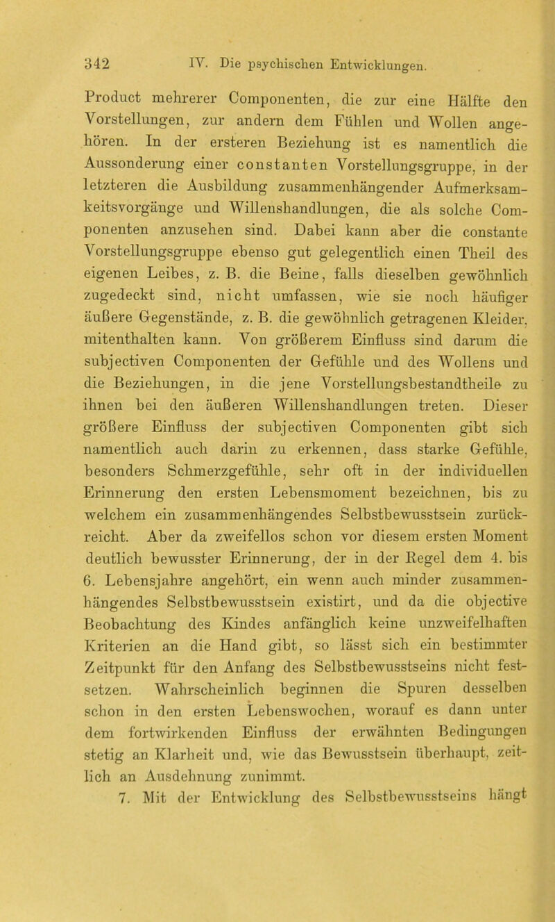 Product mehrerer Componenten, die zur eine Hälfte den Vorstellungen, zur andern dem Fühlen und Wollen ange- hören. In der ersteren Beziehung ist es namentlich die Aussonderung einer constanten Vorstellungsgruppe, in der letzteren die Ausbildung zusammenhängender Aufmerksam- keitsvorgänge und Willenshandlungen, die als solche Com- ponenten anzusehen sind. Dabei kann aber die constante Vorstellungsgruppe ebenso gut gelegentlich einen Theil des eigenen Leibes, z. B. die Beine, falls dieselben gewöhnlich zugedeckt sind, nicht umfassen, wie sie noch häufiger äußere Gegenstände, z. B. die gewöhnlich getragenen Kleider, mitenthalten kann. Von größerem Einfluss sind darum die subjectiven Componenten der Gefühle und des Wollens und die Beziehungen, in die jene Vorstellungsbestandtheile zu ihnen bei den äußeren Willenshandlungen treten. Dieser größere Einfluss der subjectiven Componenten gibt sich namentlich auch darin zu erkennen, dass starke Gefühle, besonders Schmerzgefühle, sehr oft in der individuellen Erinnerung den ersten Lebensmoment bezeichnen, bis zu welchem ein zusammenhängendes Selbstbewusstsein zurück- reicht. Aber da zweifellos schon vor diesem ersten Moment deutlich bewusster Erinnerung, der in der Regel dem 4. bis 6. Lebensjahre angehört, ein wenn auch minder zusammen- hängendes Selbstbewusstsein existirt, und da die objective Beobachtung des Kindes anfänglich keine unzweifelhaften Kriterien an die Hand gibt, so lässt sich ein bestimmter Zeitpunkt für den Anfang des Selbstbewusstseins nicht fest- setzen. Wahrscheinlich beginnen die Spuren desselben schon in den ersten Lebenswochen, worauf es dann unter dem fortwirkenden Einfluss der erwähnten Bedingungen stetig an Klarheit und, wie das Bewusstsein überhaupt, zeit- lich an Ausdehnung zunimmt. 7. Mit der Entwicklung des Selbstbewusstseins hängt
