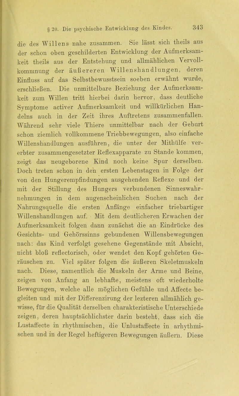 die des Willens nahe zusammen. Sie lässt sich tlieils aus der schon oben geschilderten Entwicklung der Aufmerksam- keit tlieils aus der Entstehung und allmählichen Vervoll- kommnung der äußereren Willenshandlungen, deren Einfluss auf das Selbstbewusstsein soeben erwähnt wurde, erschließen. Die unmittelbare Beziehung der Aufmerksam- keit zum Willen tritt hierbei darin hervor, dass deutliche Symptome activer Aufmerksamkeit und willkürlichen Han- delns auch in der Zeit ihres Auftretens zusammenfallen. Während sehr viele Thiere unmittelbar nach der Geburt schon ziemlich vollkommene Triebbewegungen, also einfache Willenshandlungen ausführen, die unter der Mithülfe ver- erbter zusammengesetzter Reflexapparate zu Stande kommen, zeigt das neugeborene Kind noch keine Spur derselben. Doch treten schon in den ersten Lebenstagen in Folge der von den Hungerempfindungen ausgehenden Reflexe und der mit der Stillung des Hungers verbundenen Sinneswahr- nehmungen in dem augenscheinlichen Suchen nach der Nahrungsquelle die ersten Anfänge einfacher triebartiger Willenshandlungen auf. Mit dem deutlicheren Erwachen der Aufmerksamkeit folgen dann zunächst die an Eindrücke des Gesichts- und Gehörssinns gebundenen Willensbewegungen nach: das Kind verfolgt gesehene Gegenstände mit Absicht, nicht bloß reflectoriscb, oder wendet den Kopf gehörten Ge- räuschen zu. Viel später folgen die äußeren Skeletmuskeln nach. Diese, namentlich die Muskeln der Arme und Beine, zeigen von Anfang an lebhafte, meistens oft wiederholte Bewegungen, welche alle möglichen Gefühle und Affecte be- gleiten und mit der Differenzirung der lezteren allmählich ge- wisse, für die Qualität derselben charakteristische Unterschiede zeigen, deren hauptsächlichster darin besteht, dass sich die Lustafl'ecte in rhythmischen, die Unlustaffecte in arhythmi- schen und in der Regel heftigeren Bewegungen äußern. Diese
