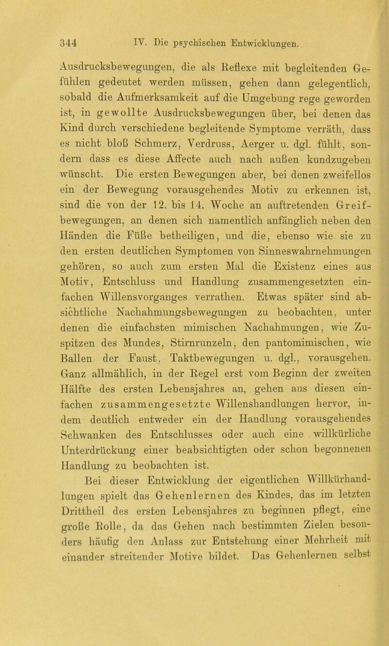 Ausdrucksbewegungen, die als Reflexe mit begleitenden Ge- fühlen gedeutet werden müssen, gehen dann gelegentlich, sobald die Aufmerksamkeit auf die Umgebung rege geworden ist, in gewollte Ausdrucksbewegungen über, bei denen das Kind durch verschiedene begleitende Symptome verräth, dass es nicht bloß Schmerz, Verdruss, Aerger u. dgl. fühlt, son- dern dass es diese Affecte auch nach außen kundzugeben wünscht. Die ersten Bewegungen aber, bei denen zweifellos ein der Bewegung vorausgehendes Motiv zu erkennen ist, sind die von der 12. bis 14. Woche an auftretenden Greif- bewegungen, an denen sich namentlich anfänglich neben den Händen die Füße betheiligen, und die, ebenso wie sie zu den ersten deutlichen Symptomen von Sinneswahrnehmungen gehören, so auch zum ersten Mal die Existenz eines aus Motiv, Entschluss und Handlung zusammengesetzten ein- fachen Willensvorganges verrathen. Etwas später sind ab- sichtliche Nachahmungsbewegungen zu beobachten, unter denen die einfachsten mimischen Nachahmungen, wie Zu- spitzen des Mundes, Stirnrunzeln, den pantomimischen, wie Ballen der Faust, Taktbewegungen u. dgl., vorausgehen. Ganz allmählich, in der Regel erst vom Beginn der zweiten Hälfte des ersten Lebensjahres an, gehen aus diesen ein- fachen zusammengesetzte Willenshandlungen hervor, in- dem deutlich entweder ein der Handlung vorausgehendes Schwanken des Entschlusses oder auch eine willkürliche Unterdrückung einer beabsichtigten oder schon begonnenen Handlung zu beobachten ist. Bei dieser Entwicklung der eigentlichen Willkürhand- lungen spielt das Gehenlernen des Kindes, das im letzten Drittheil des ersten Lebensjahres zu beginnen pflegt, eine große Rolle, da das Gehen nach bestimmten Zielen beson- ders häufig den Anlass zur Entstehung einer Mehrheit mit einander streitender Motive bildet. Das Gehenlernen selbst