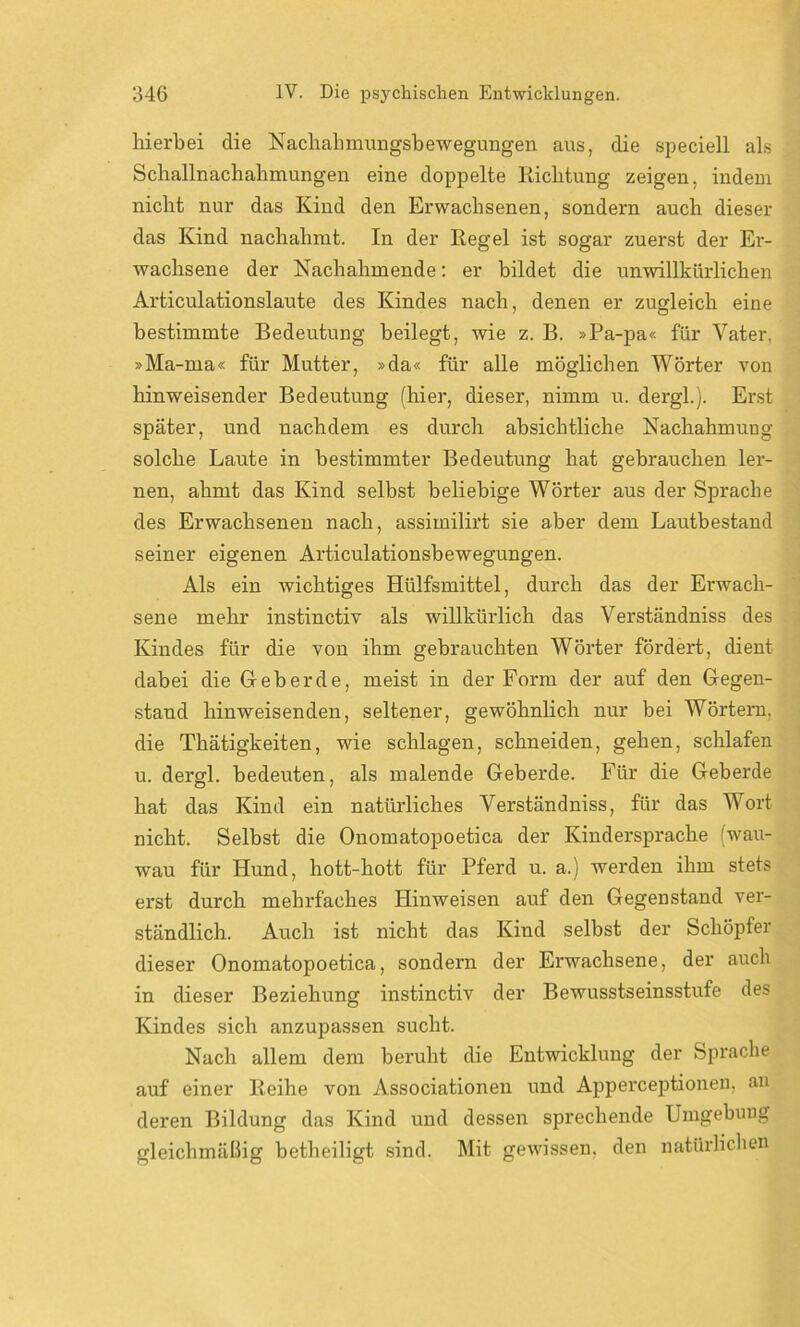 hierbei die Nachahmungsbewegungen aus, die speciell als Schallnachahmungen eine doppelte Richtung zeigen, indem nicht nur das Kind den Erwachsenen, sondern auch dieser das Kind nachahmt. In der Regel ist sogar zuerst der Er- wachsene der Nachahmende: er bildet die unwillkürlichen Articulationslaute des Kindes nach, denen er zugleich eine bestimmte Bedeutung beilegt, wie z. B. »Pa-pa« für Vater, »Ma-rna« für Mutter, »da« für alle möglichen Wörter von hinweisender Bedeutung (hier, dieser, nimm u. dergl.). Erst später, und nachdem es durch absichtliche Nachahmung solche Laute in bestimmter Bedeutung hat gebrauchen ler- nen, ahmt das Kind selbst beliebige Wörter aus der Sprache des Erwachsenen nach, assimilirt sie aber dem Lautbestand seiner eigenen Articulationsbewegungen. Als ein wichtiges Hülfsmittel, durch das der Erwach- sene mehr instinctiv als willkürlich das Verständniss des Kindes für die von ihm gebrauchten Wörter fördert, dient dabei die Geb erde, meist in der Form der auf den Gegen- stand hinweisenden, seltener, gewöhnlich nur bei Wörtern, die Thätigkeiten, wie schlagen, schneiden, gehen, schlafen u. dergl. bedeuten, als malende Geberde. Für die Geberde hat das Kind ein natürliches Verständniss, für das Wort nicht. Selbst die Onomatopoetica der Kindersprache (wau- wau für Hund, hott-hott für Pferd u. a.) werden ihm stets erst durch mehrfaches Hinweisen auf den Gegenstand ver- ständlich. Auch ist nicht das Kind selbst der Schöpfer dieser Onomatopoetica, sondern der Erwachsene, der auch in dieser Beziehung instinctiv der Bewusstseinsstufe des Kindes sich anzupassen sucht. Nach allem dem beruht die Entwicklung der Sprache auf einer Reihe von Associationen und Apperceptionen, an deren Bildung das Kind und dessen sprechende Umgebung gleichmäßig betheiligt sind. Mit gewissen, den natürlichen
