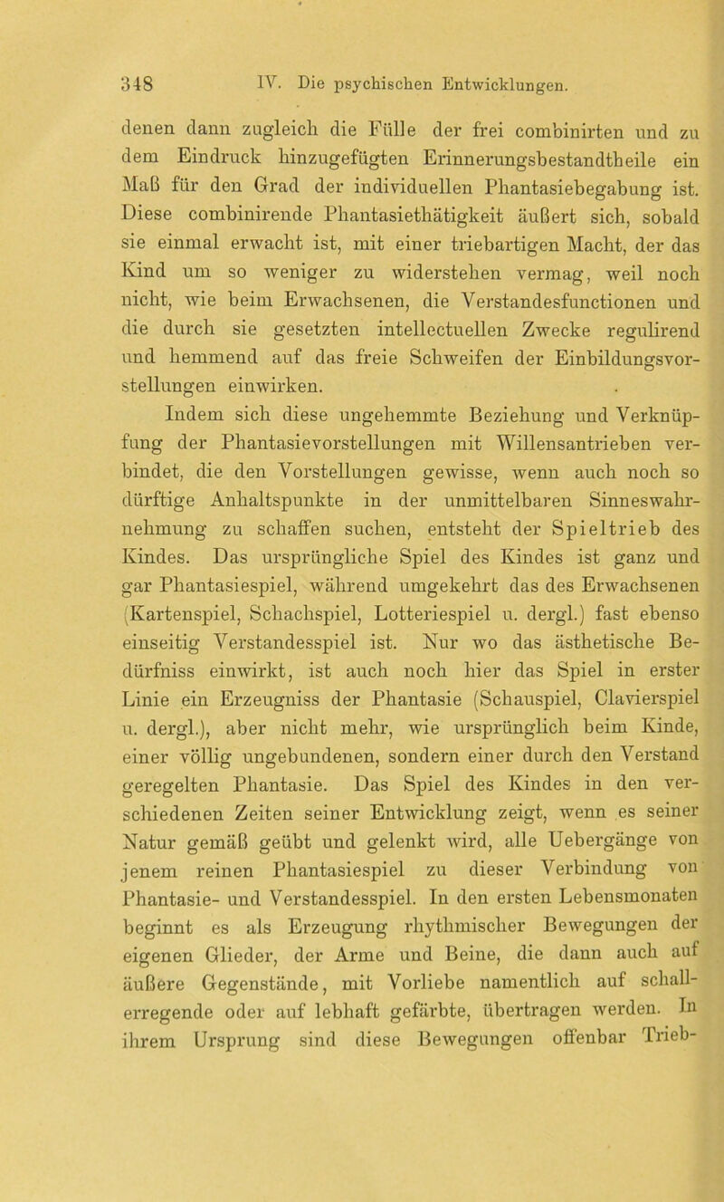 denen dann zugleich die Fülle der frei combinirten und zu dem Eindruck liinzugefügten Erinnerungsbestandtbeile ein Maß für den Grad der individuellen Pliantasiebegabung ist. Diese combinirende Phantasietliätigkeit äußert sich, sobald sie einmal erwacht ist, mit einer triebartigen Macht, der das Kind um so weniger zu widerstehen vermag, weil noch nicht, wie beim Erwachsenen, die Verstandesfunctionen und die durch sie gesetzten intellectuellen Zwecke reguhrend und hemmend auf das freie Schweifen der Einbildungsvor- stellungen einwirken. Indem sich diese ungehemmte Beziehung und Verknüp- fung der Phantasievorstellungen mit Willensantrieben ver- bindet, die den Vorstellungen gewisse, wenn auch noch so dürftige Anhaltspunkte in der unmittelbaren Sinneswahr- nehmung zu schaffen suchen, entsteht der Spieltrieb des Kindes. Das ursprüngliche Spiel des Kindes ist ganz und gar Phantasiespiel, während umgekehrt das des Erwachsenen Kartenspiel, Schachspiel, Lotteriespiel u. dergl.) fast ebenso einseitig Verstandesspiel ist. Nur wo das ästhetische Be- dürfnis einwirkt, ist auch noch hier das Spiel in erster Linie ein Erzeugnis der Phantasie (Schauspiel, Clavierspiel u. dergl.), aber nicht mehr, wie ursprünglich beim Kinde, einer völlig ungebundenen, sondern einer durch den Verstand geregelten Phantasie. Das Spiel des Kindes in den ver- schiedenen Zeiten seiner Entwicklung zeigt, wenn es seiner Natur gemäß geübt und gelenkt Avird, alle Uebergänge von jenem reinen Phantasiespiel zu dieser Verbindung von Phantasie- und Verstandesspiel. In den ersten Lebensmonaten beginnt es als Erzeugung rhythmischer Bewegungen der eigenen Glieder, der Arme und Beine, die dann auch auf äußere Gegenstände, mit Vorliebe namentlich auf schall- erregende oder auf lebhaft gefärbte, übertragen werden. In ihrem Ursprung sind diese BeAvegungen offenbar Trieb-