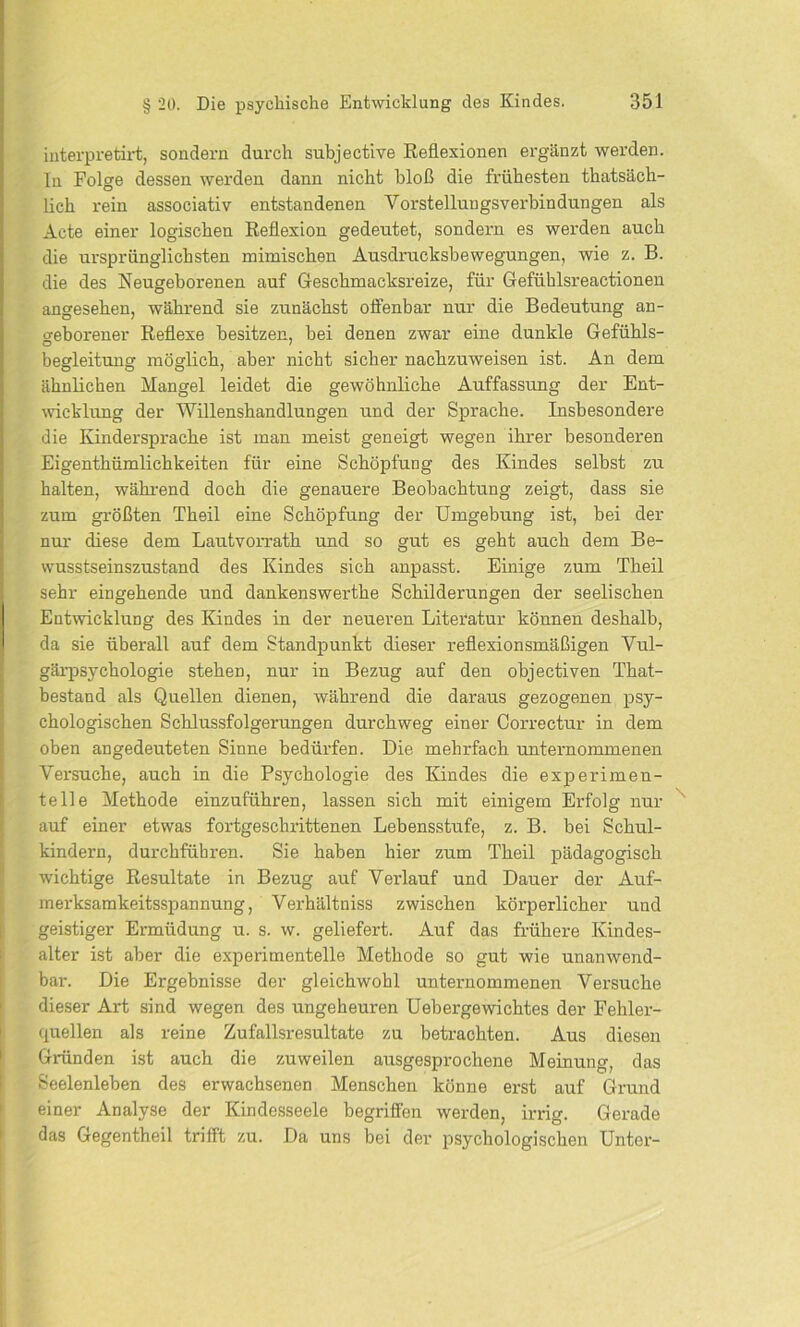 interpretirt, sondern durch subjective Reflexionen ergänzt werden, ln Folge dessen werden dann nicht bloß die frühesten thatsäch- lich rein associativ entstandenen Yorstelluugsverbindungen als Acte einer logischen Reflexion gedeutet, sondern es werden auch die ursprünglichsten mimischen Ausdrucksbewegungen, wie z. B. die des Neugeborenen auf Geschmacksreize, für Gefühlsreactionen angesehen, während sie zunächst offenbar nur die Bedeutung an- geborener Reflexe besitzen, bei denen zwar eine dunkle Gefühls- begleitung möglich, aber nicht sicher nachzuweisen ist. An dem ähnlichen Mangel leidet die gewöhnliche Auffassung der Ent- wicklung der Willenshandlungen und der Sprache. Insbesondere die Kindersprache ist man meist geneigt wegen ihrer besonderen Eigenthümlichkeiten für eine Schöpfung des Kindes selbst zu halten, während doch die genauere Beobachtung zeigt, dass sie zum größten Theil eine Schöpfung der Umgebung ist, bei der nur diese dem Lautvorrath und so gut es geht auch dem Be- wusstseinszustand des Kindes sich anpasst. Einige zum Theil sehr eingehende und dankenswerthe Schilderungen der seelischen Entwicklung des Kindes in der neueren Literatur können deshalb, da sie überall auf dem Standpunkt dieser reflexionsmäßigen Vul- gärpsychologie stehen, nur in Bezug auf den objectiven That- bestand als Quellen dienen, während die daraus gezogenen psy- chologischen Schlussfolgerungen durchweg einer Correctur in dem oben angedeuteten Sinne bedürfen. Die mehrfach unternommenen Versuche, auch in die Psychologie des Kindes die experimen- telle Methode einzuführen, lassen sich mit einigem Erfolg nur auf einer etwas fortgeschrittenen Lebensstufe, z. B. bei Schul- kindern, durchführen. Sie haben hier zum Theil pädagogisch wichtige Resultate in Bezug auf Verlauf und Dauer der Auf- merksamkeitsspannung, Verhältniss zwischen körperlicher und geistiger Ermüdung u. s. w. geliefert. Auf das frühere Kindes- alter ist aber die experimentelle Methode so gut wie unanwend- bar. Die Ergebnisse der gleichwohl unternommenen Versuche dieser Art sind wegen des ungeheuren Uebergewichtes der Fehler- quellen als reine Zufallsresultate zu betrachten. Aus diesen Gründen ist auch die zuweilen ausgesprochene Meinung, das Seelenleben des erwachsenen Menschen könne erst auf Grund einer Analyse der Kindesseele begrifl'en werden, irrig. Gerade das Gegentheil trifft zu. Da uns bei der psychologischen Unter-