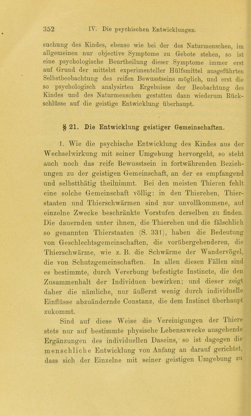 suchung des Kindes, ebenso wie bei der des Naturmenschen, im allgemeinen nur objective Symptome zu Gebote stehen, so ist eine psychologische Beurtheilung dieser Symptome immer erst auf Grund der mittelst experimenteller Hülfsmittel ausgeführten Selbstbeobachtung des reifen Bewusstseins möglich, und erst die so psychologisch analysirten Ergebnisse der Beobachtung des Kindes und des Naturmenschen gestatten dann wiederum Rück- schlüsse auf die geistige Entwicklung überhaupt. § 21. Die Entwicklung geistiger Gemeinschaften. 1. Wie die psychische Entwicklung des Kindes aus der Wechselwirkung mit seiner Umgebung hervorgeht, so steht auch noch das reife Bewusstsein in fortwährenden Bezieh- ungen zu der geistigen Gemeinschaft, an der es empfangend und selbstthätig theilnimmt. Bei den meisten Thieren fehlt eine solche Gemeinschaft völlig: in den Thierehen, Thier- staaten und Thierschwärmen sind nur unvollkommene, auf einzelne Zwecke beschränkte Vorstufen derselben zu finden. Die dauernden unter ihnen, die Thierehen und die fälschlich so genannten Thierstaaten (S. 331), haben die Bedeutung von Geschlechtsgemeinschaften, die vorübergehenderen, die Thierschwärme, wie z. B. die Schwärme der Wandervögel, die von Schutzgemeinschaften. In allen diesen Fällen sind es bestimmte, durch Vererbung befestigte Instincte, die den Zusammenhalt der Individuen bewirken; und dieser zeigt daher die nämliche, nur äußerst wenig durch individuelle Einflüsse abzuändernde Constanz, die dem Instinct überhaupt zukommt. Sind auf diese Weise die Vereinigungen der Thiere stets nur auf bestimmte physische Lebenszwecke ausgehende Ergänzungen des individuellen Daseins,- so ist dagegen die menschliche Entwicklung von Anfang an darauf gerichtet, dass sich der Einzelne mit seiner geistigen Umgebung zu