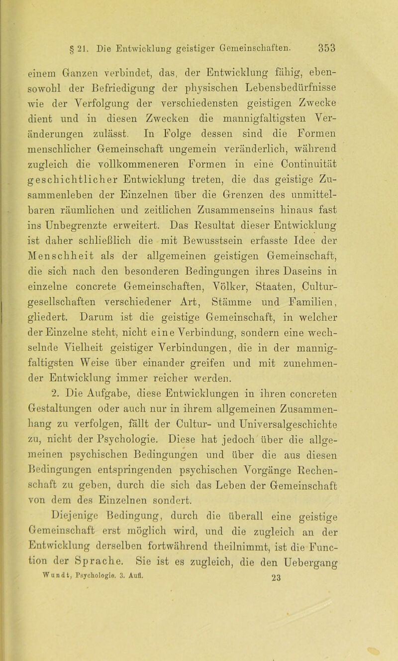 einem Ganzen verbindet, das, der Entwicklung fällig, eben- sowohl der Befriedigung der physischen Lebensbedürfnisse wie der Verfolgung der verschiedensten geistigen Zwecke dient und in diesen Zwecken die mannigfaltigsten Ver- änderungen zulässt. In Folge dessen sind die Formen menschlicher Gemeinschaft ungemein veränderlich, während zugleich die vollkommeneren Formen in eine Continuität geschichtlicher Entwicklung treten, die das geistige Zu- sammenleben der Einzelnen über die Grenzen des unmittel- baren räumlichen und zeitlichen Zusammenseins hinaus fast ins Unbegrenzte erweitert. Das Resultat dieser Entwicklung ist daher schließlich die mit Bewusstsein erfasste Idee der Menschheit als der allgemeinen geistigen Gemeinschaft, die sich nach den besonderen Bedingungen ihres Daseins in einzelne concrete Gemeinschaften, Völker, Staaten, Cultur- gesellschaften verschiedener Art, Stämme und Familien, gliedert. Darum ist die geistige Gemeinschaft, in welcher der Einzelne steht, nicht eine Verbindung, sondern eine wech- selnde Vielheit geistiger Verbindungen, die in der mannig- faltigsten Weise über einander greifen und mit zunehmen- der Entwicklung immer reicher werden. 2. Die Aufgabe, diese Entwicklungen in ihren concreten Gestaltungen oder auch nur in ihrem allgemeinen Zusammen- hang zu verfolgen, fällt der Cultur- und Universalgeschichte zu, nicht der Psychologie. Diese hat jedoch über die allge- meinen psychischen Bedingungen und über die aus diesen Bedingungen entspringenden psychischen Vorgänge Rechen- schaft zu geben, durch die sich das Leben der Gemeinschaft von dem des Einzelnen sondert. Diejenige Bedingung, durch die überall eine geistige Gemeinschaft erst möglich wird, und die zugleich an der Entwicklung derselben fortwährend theilnimmt, ist die Func- tion der Sprache. Sie ist es zugleich, die den Uebergang Wundt, Psychologie. 3. Aufl. 23