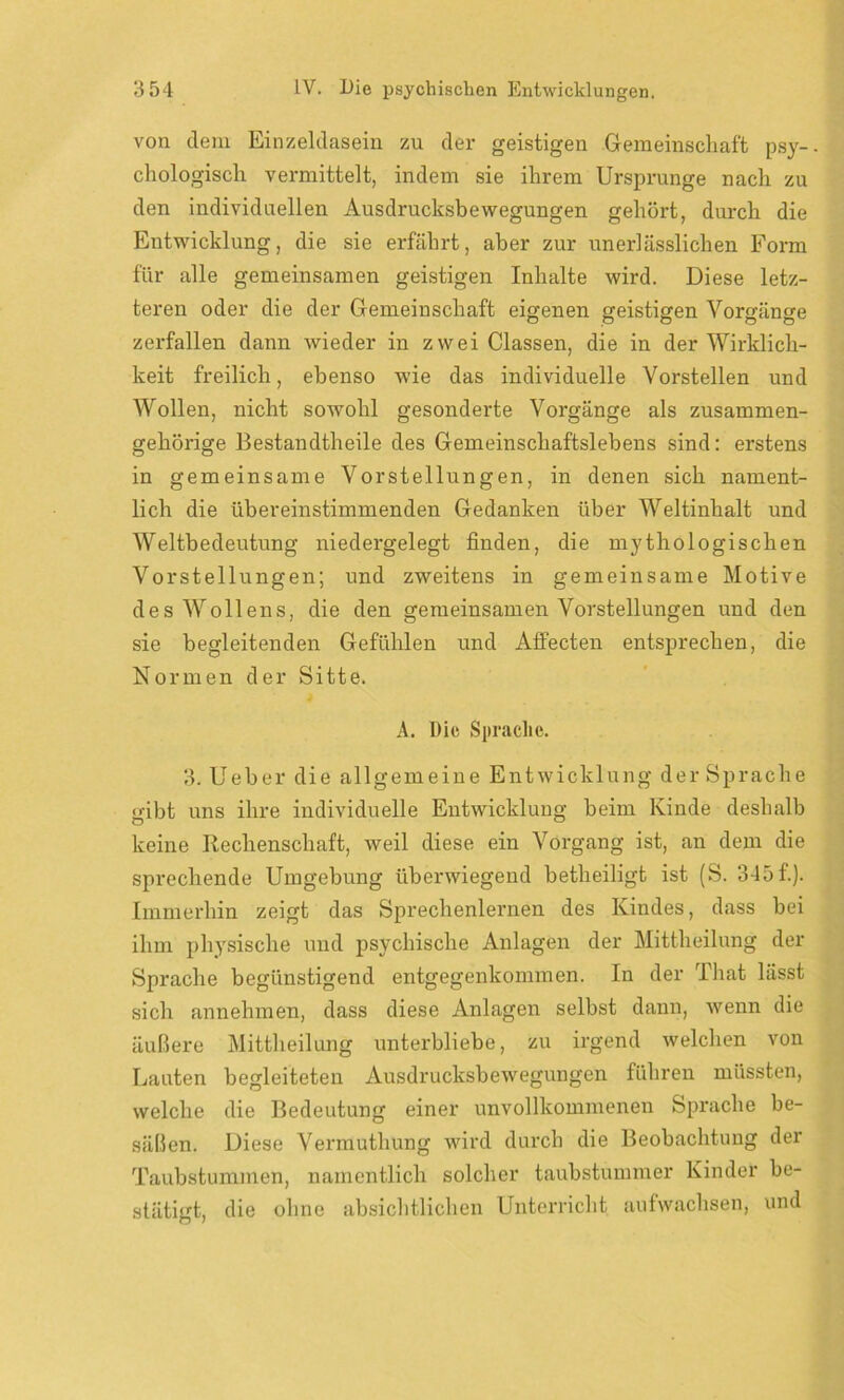 von dem Einzeldasein zu der geistigen Gemeinschaft psy- chologisch vermittelt, indem sie ihrem Ursprünge nach zu den individuellen Ausdrucksbewegungen gehört, durch die Entwicklung, die sie erfährt, aber zur unerlässlichen Form für alle gemeinsamen geistigen Inhalte wird. Diese letz- teren oder die der Gemeinschaft eigenen geistigen Vorgänge zerfallen dann wieder in zwei Classen, die in der Wirklich- keit freilich, ebenso wie das individuelle Vorstellen und Wollen, nicht sowohl gesonderte Vorgänge als zusammen- gehörige Bestandtheile des Gemeinschaftslebens sind: erstens in gemeinsame Vorstellungen, in denen sich nament- lich die übereinstimmenden Gedanken über Weltinhalt und Weltbedeutung niedergelegt finden, die mythologischen Vorstellungen; und zweitens in gemeinsame Motive desWollens, die den gemeinsamen Vorstellungen und den sie begleitenden Gefühlen und Affecten entsprechen, die Normen der Sitte. A. Die Sprache. 3. Ueber die allgemeine Entwicklung der Sprache o-ibt uns ihre individuelle Entwicklung beim Kinde deshalb keine Rechenschaft, weil diese ein Vorgang ist, an dem die sprechende Umgebung überwiegend betheiligt ist (S. 345 f.). Immerhin zeigt das Sprechenlernen des Kindes, dass bei ihm physische und psychische Anlagen der Mittheilung der Sprache begünstigend entgegenkommen. In der That lässt sich annehmen, dass diese Anlagen selbst dann, wenn die äußere Mittheilung unterbliebe, zu irgend welchen von Lauten begleiteten Ausdrucksbewegungen führen müssten, welche die Bedeutung einer unvollkommenen Sprache be- säßen. Diese Vermuthung wird durch die Beobachtung der Taubstummen, namentlich solcher taubstummer Kinder be- stätigt, die ohne absichtlichen Unterricht aufwachsen, und