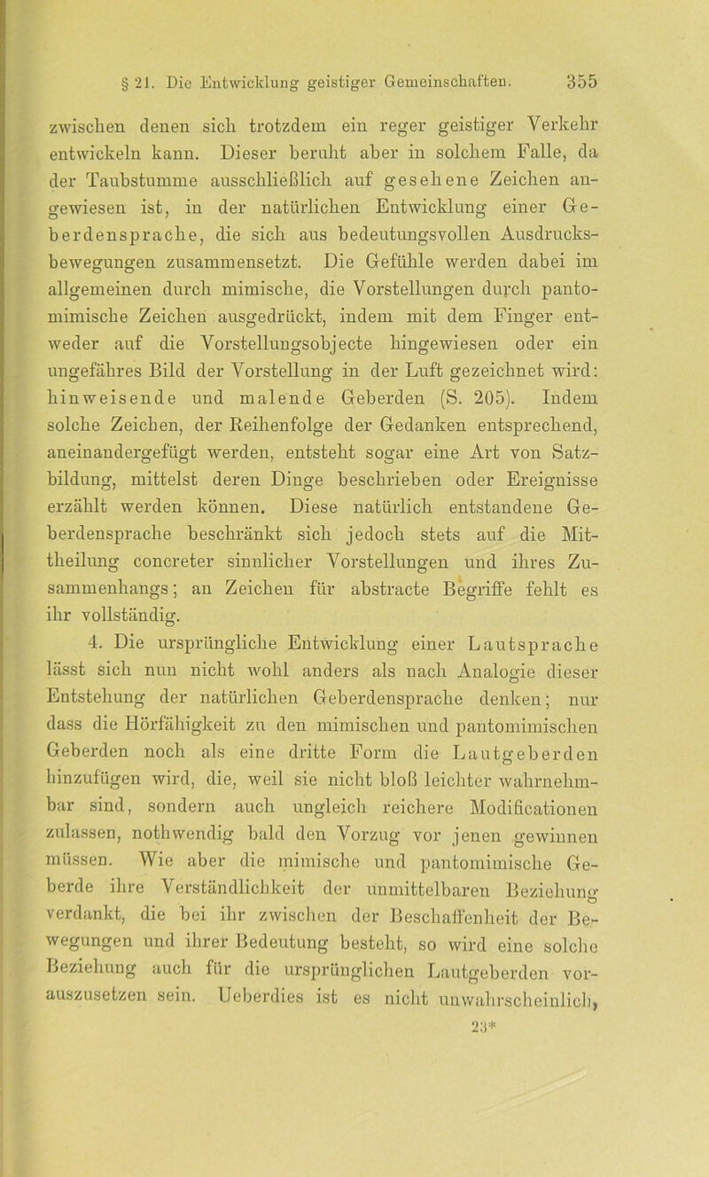 zwischen denen sich trotzdem ein reger geistiger Verkehr entwickeln kann. Dieser beruht aber in solchem Falle, da der Taubstumme ausschließlich auf gesehene Zeichen an- gewiesen ist, in der natürlichen Entwicklung einer Ge- berdenspraclie, die sich aus bedeutungsvollen Ausdrucks- bewegungen zusammensetzt. Die Gefühle werden dabei im allgemeinen durch mimische, die Vorstellungen durch panto- mimische Zeichen ausgedrückt, indem mit dem Finger ent- weder auf die Vorstellungsobjecte hingewiesen oder ein ungefähres Bild der Vorstellung in der Luft gezeichnet wird: hinweisende und malende Geberden (S. 205). Indem solche Zeichen, der Reihenfolge der Gedanken entsprechend, aneinandergefügt werden, entsteht sogar eine Art von Satz- bildung, mittelst deren Dinge beschrieben oder Ereignisse erzählt werden können. Diese natürlich entstandene Ge- berdensprache beschränkt sich jedoch stets auf die Mit- theilung concreter sinnlicher Vorstellungen und ihres Zu- sammenhangs; an Zeichen für abstracte Begriffe fehlt es ihr vollständig. 4. Die ursprüngliche Entwicklung einer Laut spräche lässt sich nun nicht wohl anders als nach Analogie dieser Entstehung der natürlichen Geberdensprache denken; nur dass die Hörfähigkeit zu den mimischen und pantomimischen Geberden noch als eine dritte Form die Lautgeberden hinzufügen wird, die, weil sie nicht bloß leichter wahrnehm- bar sind, sondern auch ungleich reichere Modific-ationen zulassen, nothwendig bald den Vorzug vor jenen gewinnen müssen. Wie aber die mimische und pantomimische Ge- berde ihre Verständlichkeit der unmittelbaren Beziehung Ö verdankt, die bei ihr zwischen der Beschaffenheit der Be- wegungen und ihrer Bedeutung besteht, so wird eine solche Beziehung auch für die ursprünglichen Lautgeberden vor- auszusetzen sein. Ueberdies ist es nicht unwahrscheinlich, 23*