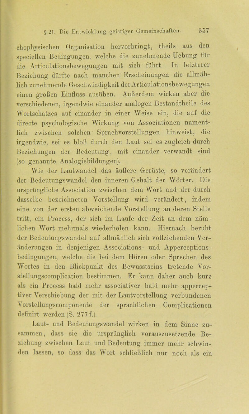 chophysischen Organisation hervorbringt, theils aus den speciellen Bedingungen, welche die zunehmende Uebung für die Articulationsbewegungen mit sich führt. In letzterer Beziehung dürfte nach manchen Erscheinungen die allmäh- lich zunehmende Geschwindigkeit der Articulationsbewegungen einen großen Einfluss ausüben. Außerdem wirken aber die verschiedenen, irgendwie einander analogen Bestandteile des Wortschatzes auf einander in einer Weise ein, die auf die directe psychologische Wirkung von Associationen nament- lich zwischen solchen Sprachvorstellungen hinweist, die irgendwie, sei es bloß durch den Laut sei es zugleich durch Beziehungen der Bedeutung, mit einander verwandt sind (so genannte Analogiebildungen). Wie der Lautwandel das äußere Gerüste, so verändert der Bedeutungswandel den inneren Gehalt der Wörter. Die ursprüngliche Association zwischen dem Wort und der durch dasselbe bezeichneten Vorstellung wird verändert, indem eine von der ersten abweichende Vorstellung an deren Stelle tritt, ein Process, der sich im Laufe der Zeit an dem näm- lichen Wort mehrmals wiederholen kann. Hiernach beruht der Bedeutungswandel auf allmählich sich vollziehenden Ver- änderungen in denjenigen Associations- und Apperceptions- bedingungen, welche die bei dem Hören oder Sprechen des Wortes in den Blickpunkt des Bewusstseins tretende Vor- stellungscomplication bestimmen. Er kann daher auch kurz als ein Process bald mehr associativer bald mehr appercep- tiver Verschiebung der mit der Lautvorstellung verbundenen Vorstellungscomponente der sprachlichen Complicationen definirt werden (S. 277 f.). Laut- und Bedeutungswandel wirken in dem Sinne zu- sammen, dass sie die ursprünglich vorauszusetzende Be- ziehung zwischen Laut und Bedeutung immer mehr schwin- den lassen, so dass das Wort schließlich nur noch als ein