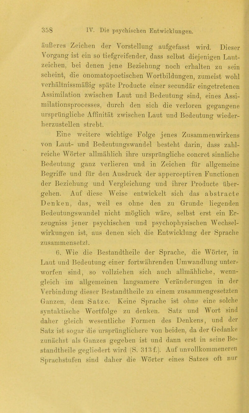 äußeres Zeichen der Vorstellung aufgefasst wird. Dieser Vorgang ist ein so tiefgreifender, dass selbst diejenigen Laut- zeichen, bei denen jene Beziehung noch erhalten zu sein scheint, die onomatopoetischen Wortbildungen, zumeist wohl verliältnissmäßig späte Producte einer secundär eingetretenen Assimilation zwischen Laut und Bedeutung sind, eines Assi- milationsprocesses, durch den sich die verloren gegangene ursprüngliche Affinität zwischen Laut und Bedeutung wieder- herzustellen strebt. Eine weitere wichtige Folge jenes Zusammenwirkens von Laut- und Bedeutungswandel besteht darin, dass zahl- reiche Wörter allmählich ihre ursprüngliche concret sinnliche Bedeutung ganz verlieren und in Zeichen für allgemeine Begriffe und für den Ausdruck der apperceptiven Functionen der Beziehung und Vergleichung und ihrer Producte über- gehen. Auf diese Weise entwickelt sich das abstracte Denken, das, weil es ohne den zu Grunde liegenden Bedeutungswandel nicht möglich wäre, selbst erst ein Er- zeugniss jener psychischen und psychophysischen Wechsel- wirkungen ist, aus denen sich die Entwicklung der (Sprache zusammensetzt. 6. Wie die Bestandtheile der Sprache, die Wörter, in Laut und Bedeutung einer fortwährenden Umwandlung unteiv worfen sind, so vollziehen sich auch allmähliche, wenn- gleich im allgemeinen langsamere Veränderungen in der Verbindung dieser Bestandtheile zu einem zusammengesetzten Ganzen, dem Satze. Keine Sprache ist ohne eine solche syntaktische Wortfolge zu denken. Satz und Wort sind daher gleich wesentliche Formen des Denkens, und der Satz ist sogar die ursprünglichere von beiden, da der Gedanke zunächst als Ganzes gegeben ist und dann erst in seine Be- standtheile gegliedert wird (S. 31 3 f.). Auf unvollkommeneren Sprachstufcn sind daher die Wörter eines Satzes oft nur