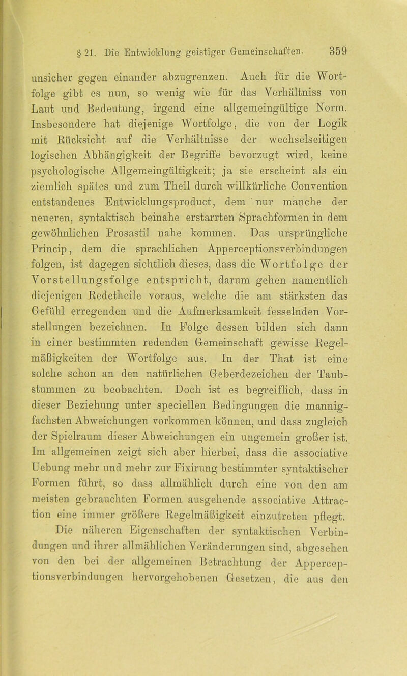 unsicher ffegfen einander abzugrenzen. Auch für die Wort- folge gibt es nun, so wenig wie für das Verbältniss von Laut und Bedeutung, irgend eine allgemeingültige Norm. Insbesondere bat diejenige Wortfolge, die von der Logik mit Rücksicht auf die Verhältnisse der wechselseitigen logischen Abhängigkeit der Begriffe bevorzugt wird, keine psychologische Allgemeingültigkeit; ja sie erscheint als ein ziemlich spätes und zum Theil durch willkürliche Convention entstandenes Entwicklungsproduct, dem nur manche der neueren, syntaktisch beinahe erstarrten Sprachformen in dem gewöhnlichen Prosastil nahe kommen. Das ursprüngliche Princip, dem die sprachlichen Apperceptionsverbinduugen folgen, ist dagegen sichtlich dieses, dass die Wortfolge der Vorstellungsfolge entspricht, darum gehen namentlich diejenigen Redetheile voraus, welche die am stärksten das Gefühl erregenden und die Aufmerksamkeit fesselnden Vor- stellungen bezeichnen. In Folge dessen bilden sich dann in einer bestimmten redenden Gemeinschaft gewisse Regel- mäßigkeiten der Wortfolge aus. In der That ist eine solche schon an den natürlichen Geberdezeichen der Taub- stummen zu beobachten. Doch ist es begreiflich, dass in dieser Beziehung unter speciellen Bedingungen die mannig- fachsten Abweichungen Vorkommen können, und dass zugleich der Spielraum dieser Abweichungen ein ungemein großer ist. Im allgemeinen zeigt sich aber hierbei, dass die associative Uebung mehr und mehr zur Fixirung bestimmter syntaktischer Formen führt, so dass allmählich durch eine von den am meisten gebrauchten Formen ausgehende associative Attrac- tion eine immer größere Regelmäßigkeit einzutreten pflegt. Die näheren Eigenschaften der syntaktischen Verbin- dungen und ihrer allmählichen Veränderungen sind, abgesehen von den bei der allgemeinen Betrachtung der Appercep- tionsVerbindungen hervorgehobenen Gesetzen, die aus den