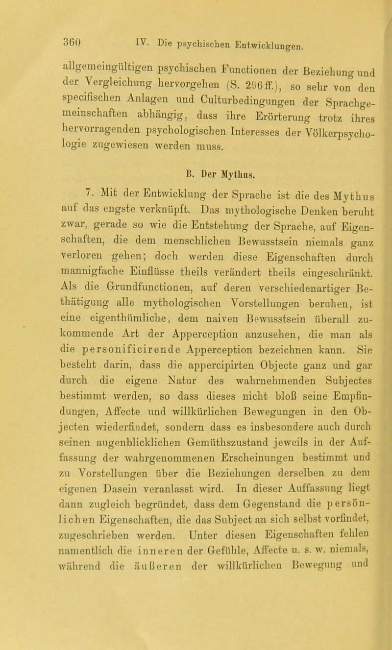 allgemeingültigen psychischen Functionen der Beziehung und der Vergleichung hervorgehen (S. 296ff.}, so sehr von den specifischen Anlagen und Culturbedingungen der Sprachge- meinschaften abhängig, dass ihre Erörterung trotz ihres hervorragenden psychologischen Interesses der Völkerpsycho- logie zugewiesen werden muss. B. Der Mythus. 7. Mit der Entwicklung der Sprache ist die des Mythus auf das engste verknüpft. Das mythologische Denken beruht zwar, gerade so wie die Entstehung der Sprache, auf Eigen- schaften, die dem menschlichen Bewusstsein niemals ganz verloren gehen; doch werden diese Eigenschaften durch mannigfache Einflüsse theils verändert theils eingeschränkt. Als die Grundfunctionen, auf deren verschiedenai'tiger Be- thätigung alle mythologischen Vorstellungen beruhen, ist eine eigentümliche, dem naiven Bewusstsein überall zu- kommende Art der Apperception anzusehen, die man als die personificirende Apperception bezeichnen kann. Sie besteht darin, dass die appercipirten Objecte ganz und gar durch die eigene Natur des wahrnehmenden Subjectes bestimmt werden, so dass dieses nicht bloß seine Empfin- dungen, Affecte und willkürlichen Bewegungen in den Ob- jecten wiederfindet, sondern dass es insbesondere auch durch seinen augenblicklichen Gemiithszustand jeweils in der Auf- fassung der wahrgenommenen Erscheinungen bestimmt und zu Vorstellungen über die Beziehungen derselben zu dem eigenen Dasein veranlasst wird. In dieser Auffassung liegt dann zugleich begründet, dass dem Gegenstand die persön- lichen Eigenschaften, die das Subject an sich selbst vorfindet, zugeschrieben werden. Unter diesen Eigenschaften fehlen namentlich die inneren der Gefühle, Affecte u. s. w. niemals, während die äußeren der willkürlichen Bewegung und