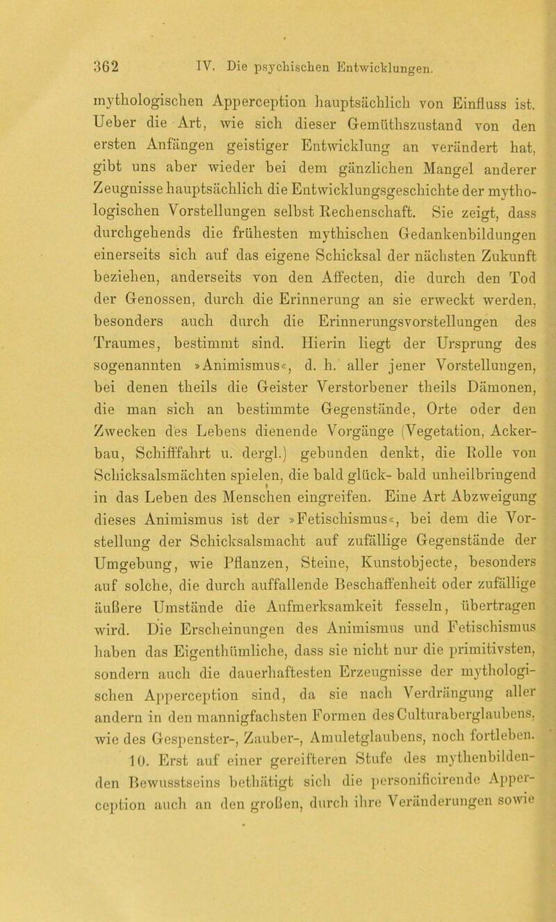 mythologischen Apperception hauptsächlich von Einfluss ist. Ueber die Art, wie sich dieser Gemiithszustand von den ersten Anfängen geistiger Entwicklung an verändert hat, gibt uns aber wieder bei dem gänzlichen Mangel anderer Zeugnisse hauptsächlich die Entwicklungsgeschichte der mytho- logischen Vorstellungen selbst Rechenschaft. Sie zeigt, dass durchgehends die frühesten mythischen Gedankenbildungen einerseits sich auf das eigene Schicksal der nächsten Zukunft beziehen, anderseits von den Affecten, die durch den Tod der Genossen, durch die Erinnerung an sie erweckt werden, besonders auch durch die Erinnerungsvorstellungen des Traumes, bestimmt sind. Hierin liegt der Ursprung des sogenannten »Animismus«, d. h. aller jener Vorstellungen, bei denen tlieils die Geister Verstorbener theils Dämonen, die man sich an bestimmte Gegenstände, Orte oder den Zwecken des Lebens dienende Vorgänge (Vegetation, Acker- bau, Schifffahrt u. dergl.) gebunden denkt, die Rolle von Schicksalsmächten spielen, die bald glück- bald unheilbringend in das Leben des Menschen eingreifen. Eine Art Abzweigung dieses Animismus ist der »Fetischismus«, bei dem die Vor- stellung der Schicksalsmacht auf zufällige Gegenstände der Umgebung, wie Pflanzen, Steine, Kunstobjecte, besonders auf solche, die durch auffallende Beschaffenheit oder zufällige äußere Umstände die Aufmerksamkeit fesseln, übertragen wird. Die Erscheinungen des Animismus und Fetischismus haben das Eigenthümliche, dass sie nicht nur die primitivsten, sondern auch die dauerhaftesten Erzeugnisse der mythologi- schen Apperception sind, da sie nach Verdrängung aller andern in den mannigfachsten Formen desCulturaberglaubens, wie des Gespenster-, Zauber-, Amuletglaubens, noch fortleben. 10. Erst auf einer gereifteren Stufe des mythenbilden- den Bewusstseins bethätigt sich die personificirende Appei- ception auch an den großen, durch ihre Veränderungen sowie