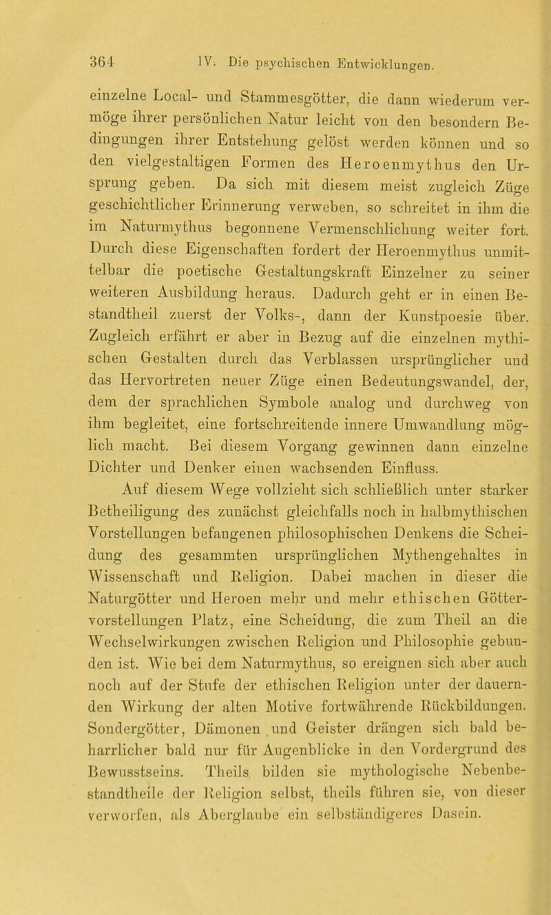 einzelne Docal- und Stammesgötter, die dann wiederum ver- möge ihrer persönlichen Natur leicht von den besondern Be- dingungen ihrer Entstehung gelöst werden können und so den vielgestaltigen Formen des Heroenmythus den Ur- sprung geben. Da sich mit diesem meist zugleich Ziio-e geschichtlicher Erinnerung verweben, so schreitet in ihm die im Naturmythus begonnene Vermenschlichung weiter fort. Durch diese Eigenschaften fordert der Heroenmythus unmit- telbar die poetische Gestaltungskraft Einzelner zu seiner weiteren Ausbildung heraus. Dadurch geht er in einen Be- standtheil zuerst der Volks-, dann der Kunstpoesie über. Zugleich erfährt er aber in Bezug auf die einzelnen mythi- schen Gestalten durch das Verblassen ursprünglicher und das Hervortreten neuer Züge einen Bedeutungswandel, der, dem der sprachlichen Symbole analog und durchweg von ihm begleitet, eine fortschreitende innere Umwandlung mög- lich macht. Bei diesem Vorgang gewinnen dann einzelne Dichter und Denker einen wachsenden Einfluss. Auf diesem Wege vollzieht sich schließlich unter starker Betheiligung des zunächst gleichfalls noch in halbmythischen Vorstellungen befangenen philosophischen Denkens die Schei- dung des gesammten ursprünglichen Mythengehaltes in Wissenschaft und Religion. Dabei machen in dieser die Naturgötter und Heroen mehr und mehr ethischen Götter- vorstellungen Platz, eine Scheidung, die zum Theil an die Wechselwirkungen zwischen Religion und Philosophie gebun- den ist. Wie bei dem Naturraythus, so ereignen sich aber auch noch auf der Stufe der ethischen Religion unter der dauern- den Wirkung der alten Motive fortwährende Rückbildungen. Sondergötter, Dämonen und Geister drängen sicli bald be- harrlicher bald nur für Augenblicke in den Vordergrund des Bewusstseins. Theils. bilden sie mythologische Nebenbe- standtheile der Religion selbst, theils führen sie, von dieser verworfen, als Aberglaube ein selbständigeres Dasein.