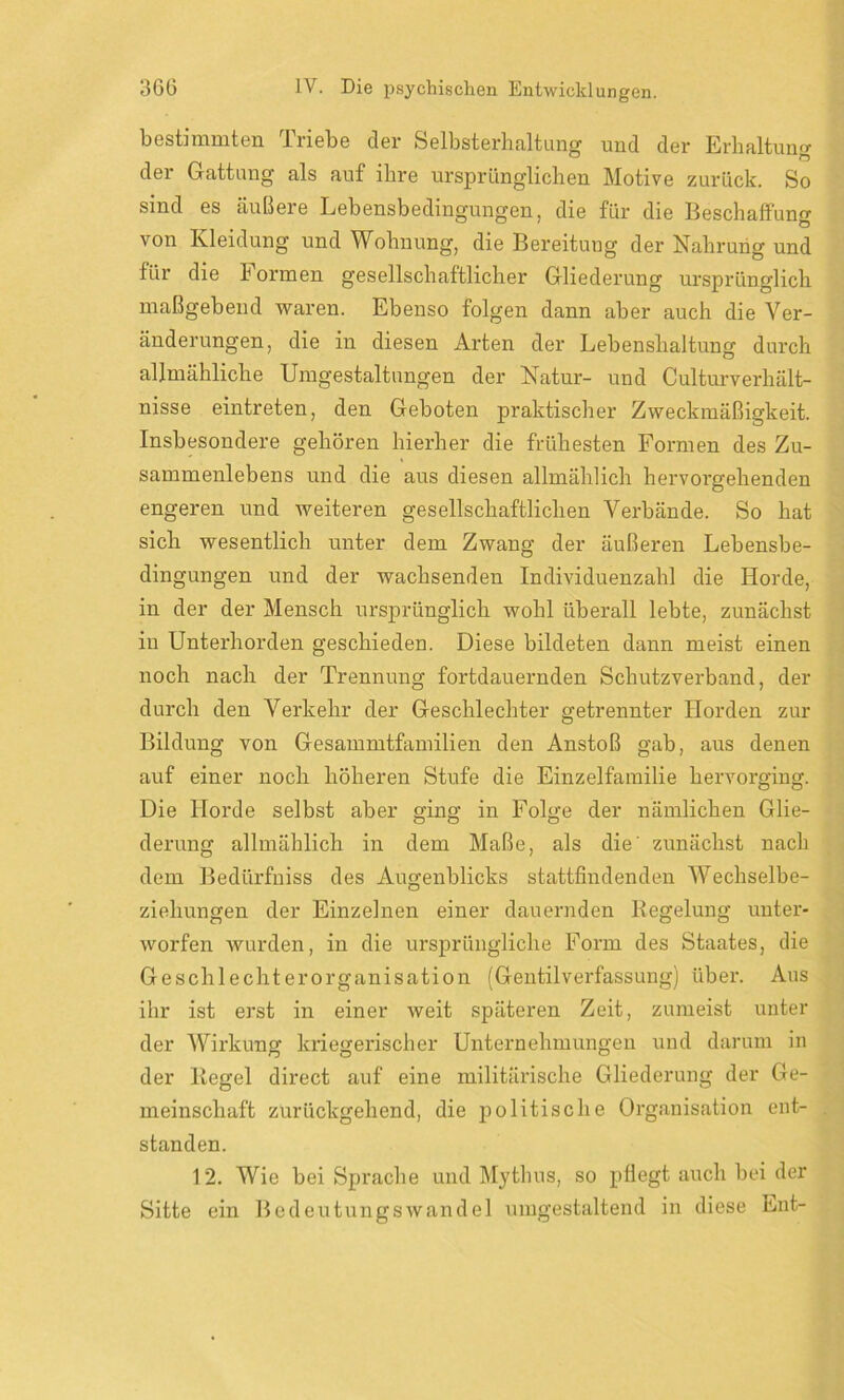 bestimmten Triebe der Selbsterhaltung und der Erhaltung der Gattung als auf ihre ursprünglichen Motive zurück. So sind es äußere Lebensbedingungen, die für die Beschaffung von Kleidung und Wohnung, die Bereitung der Nahrung und für die Formen gesellschaftlicher Gliederung ursprünglich maßgebend waren. Ebenso folgen dann aber auch die Ver- änderungen, die in diesen Arten der Lebenshaltung durch allmähliche Umgestaltungen der Natur- und Culturverhält- nisse eintreten, den Geboten praktischer Zweckmäßigkeit. Insbesondere gehören hierher die frühesten Formen des Zu- sammenlebens und die aus diesen allmählich hervorgehenden engeren und weiteren gesellschaftlichen Verbände. So hat sich wesentlich unter dem Zwang der äußeren Lebensbe- dingungen und der wachsenden Individuenzahl die Horde, in der der Mensch ursprünglich wohl überall lebte, zunächst in Unterhorden geschieden. Diese bildeten dann meist einen noch nach der Trennung fortdauernden Schutzverband, der durch den Verkehr der Geschlechter getrennter Horden zur Bildung von Gesammtfamilien den Anstoß gab, aus denen auf einer noch höheren Stufe die Einzelfamilie hervorging. Die Horde selbst aber ging in Folge der nämlichen Glie- derung allmählich in dem Maße, als die' zunächst nach dem Bedürfniss des Augenblicks stattfindenden Wechselbe- ziehungen der Einzelnen einer dauernden Regelung unter- worfen wurden, in die ursprüngliche Form des Staates, die Geschlechterorganisation (Gentilverfassung) über. Aus ihr ist erst in einer weit späteren Zeit, zumeist unter der Wirkung kriegerischer Unternehmungen und darum in der Regel direct auf eine militärische Gliederung der Ge- meinschaft zurückgehend, die politische Organisation ent- standen. 12. Wie bei Sprache und Mythus, so pflegt auch bei der Sitte ein Bedeutungswandel umgestaltend in diese Ent-