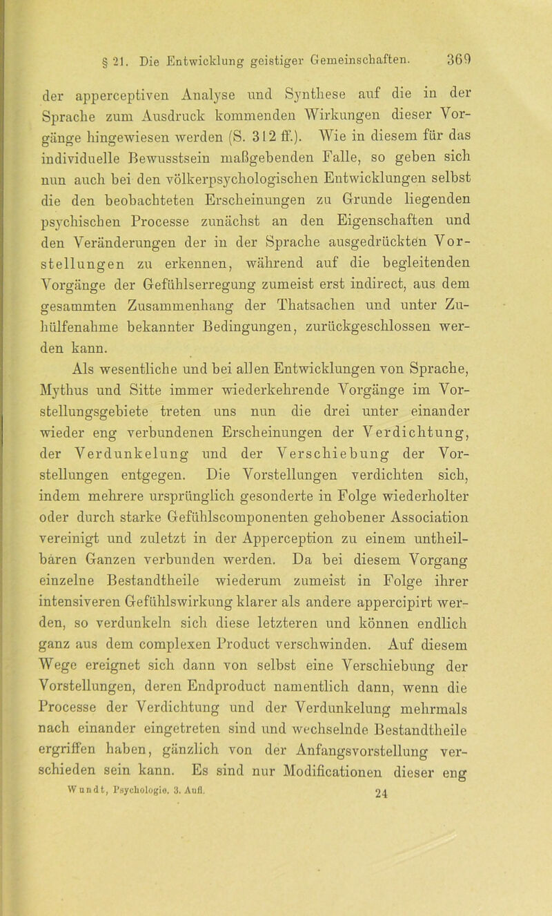 der apperceptiven Analyse und Synthese auf die in der Sprache zum Ausdruck kommenden Wirkungen dieser Vor- gänge hingewiesen werden (S. 312 ff.). Wie in diesem für das individuelle Bewusstsein maßgebenden Falle, so geben sich nun auch bei den völkerpsycliologischen Entwicklungen selbst die den beobachteten Erscheinungen zu Grunde liegenden psychischen Processe zunächst an den Eigenschaften und den Veränderungen der in der Sprache ausgedrückten Vor- stellungen zu erkennen, während auf die begleitenden Vorgänge der Gefühlserregung zumeist erst indirect, aus dem gesummten Zusammenhang der Thatsachen und unter Zu- hülfenahme bekannter Bedingungen, zurückgeschlossen wer- den kann. Als wesentliche und bei allen Entwicklungen von Sprache, Mythus und Sitte immer wiederkehrende Vorgänge im Vor- stellungsgebiete treten uns nun die drei unter einander wieder eng verbundenen Erscheinungen der Verdichtung, der Verdunkelung und der Verschiebung der Vor- stellungen entgegen. Die Vorstellungen verdichten sich, indem mehrere ursprünglich gesonderte in Folge wiederholter oder durch starke Gefiihlscomponenten gehobener Association vereinigt und zuletzt in der Apperception zu einem untheil- bären Ganzen verbunden werden. Da bei diesem Vorgang einzelne Bestandtheile wiederum zumeist in Folge ihrer intensiveren Gefühlswirkung klarer als andere appercipirt wer- den, so verdunkeln sich diese letzteren und können endlich ganz aus dem complexen Product verschwinden. Auf diesem Wege ereignet sich dann von selbst eine Verschiebung der Vorstellungen, deren Endproduct namentlich dann, wenn die Processe der Verdichtung und der Verdunkelung mehrmals nach einander eingetreten sind und wechselnde Bestandtheile ergriffen haben, gänzlich von der Anfangsvorstellung ver- schieden sein kann. Es sind nur Modificationen dieser eng VVundt, Psychologie. 3. Anfl. 24