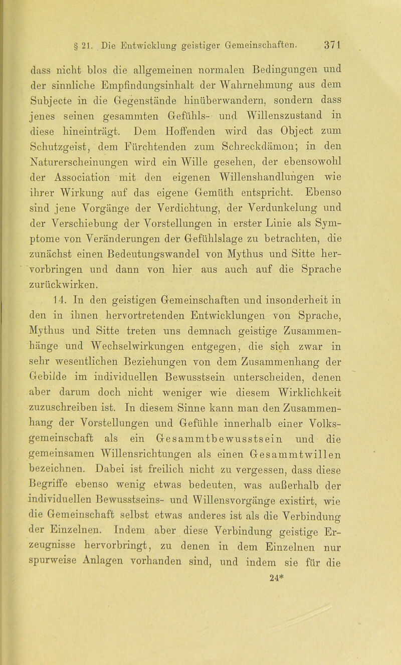 dass nicht blos die allgemeinen normalen Bedingungen und der sinnliche Empfindungsinhalt der Wahrnehmung aus dem Subjecte in die Gegenstände hinüberwandern, sondern dass jenes seinen gesammten Gefühls- und Willenszustand in diese hineinträgt. Dem Hoffenden wird das Object zum Schutzgeist, dem Fürchtenden zum Schreckdämon; in den Naturerscheinungen wird ein Wille gesehen, der ebensowohl der Association mit den eigenen Willenshandlungen wie ihrer Wirkung auf das eigene Gemüth entspricht. Ebenso sind jene Vorgänge der Verdichtung, der Verdunkelung und der Verschiebung der Vorstellungen in erster Linie als Sym- ptome von Veränderungen der Gefühlslage zu betrachten, die zunächst einen Bedeutungswandel von Mythus und Sitte her- vorbringen und dann von hier aus auch auf die Sprache zurückwirken. 14. In den geistigen Gemeinschaften und insonderheit in den in ihnen hervortretenden Entwicklungen von Sprache, Mythus und Sitte treten uns demnach geistige Zusammen- hänge und Wechselwirkungen entgegen, die sich zwar in sehr wesentlichen Beziehungen von dem Zusammenhang der Gebilde im individuellen Bewusstsein unterscheiden, denen aber darum doch nicht weniger wie diesem Wirklichkeit zuzuschreiben ist. In diesem Sinne kann man den Zusammen- hang der Vorstellungen und Gefühle innerhalb einer Volks- gemeinschaft als ein Gesammtbe wusstsein und die gemeinsamen Willensrichtungen als einen Gesammtwillen bezeichnen. Dabei ist freilich nicht zu vergessen, dass diese Begriffe ebenso wenig etwas bedeuten, was außerhalb der individuellen Bewusstseins- und Willensvorgänge existirt, wie die Gemeinschaft selbst etwas anderes ist als die Verbindung der Einzelnen. Indem aber diese Verbindung geistige Er- zeugnisse hervorbringt, zu denen in dem Einzelnen nur spurweise Anlagen vorhanden sind, und indem sie für die 24*