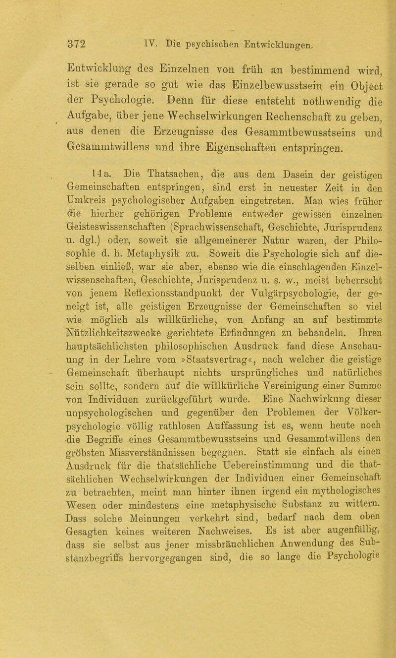Entwicklung des Einzelnen von früh, an bestimmend wird, ist sie gerade so gut wie das Einzelbewusstsein ein Object der Psychologie. Denn für diese entsteht nothwendig die Aufgabe, über jene Wechselwirkungen Rechenschaft zu geben, aus denen die Erzeugnisse des Gesammtbewusstseins und Gesammtwillens und ihre Eigenschaften entspringen. 1-la. Die Thatsachen, die aus dem Dasein der geistigen Gemeinschaften entspringen, sind erst in neuester Zeit in den Umkreis psychologischer Aufgaben eingetreten. Man wies früher die hierher gehörigen Probleme entweder gewissen einzelnen Geisteswissenschaften (Sprachwissenschaft, Geschichte, Jurisprudenz u. dgl.) oder, soweit sie allgemeinerer Natur waren, der Philo- sophie d. h. Metaphysik zu. Soweit die Psychologie sich auf die- selben einließ, war sie aber, ebenso wie die einschlagenden Einzel- wissenschaften, Geschichte, Jurisprudenz u. s. w., meist beherrscht von jenem Reflexionsstandpunkt der Vulgärpsychologie, der ge- neigt ist, alle geistigen Erzeugnisse der Gemeinschaften so viel wie möglich als willkürliche, von Anfang an auf bestimmte Nützlichkeitszwecke gerichtete Erfindungen zu behandeln. Ihren hauptsächlichsten philosophischen Ausdruck fand diese Anschau- ung in der Lehre vom »Staatsvertrag«, nach welcher die geistige Gemeinschaft überhaupt nichts ursprüngliches und natürliches sein sollte, sondern auf die willkürliche Vereinigung einer Summe von Individuen zurückgeführt wurde. Eine Nachwirkung dieser unpsychologischen und gegenüber den Problemen der Völker- psychologie völlig rathlosen Auffassung ist es, wenn heute noch •die Begriffe eines Gesammtbewusstseins und Gesammtwillens den gröbsten Missverständnissen begegnen. Statt sie einfach als einen Ausdruck für die thatsächliche Uebereinstimmung und die that- sächlichen Wechselwirkungen der Individuen einer Gemeinschaft zu betrachten, meint man hinter ihnen ii'gend ein mythologisches Wesen oder mindestens eine metaphysische Substanz zu wittern. Dass solche Meinungen verkehrt sind, bedarf nach dem oben Gesagten keines weiteren Nachweises. Es ist aber augenfällig, dass sie selbst aus jener missbräuchlichen Anwendung des Sub- stanzbegriffs hervorgegangen sind, die so lange die Psychologie