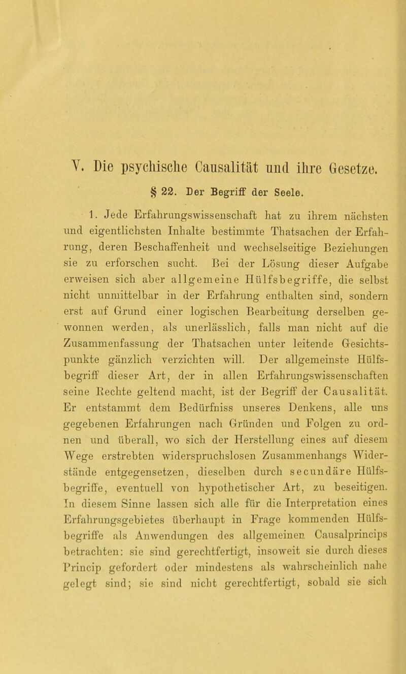 V. Die psychische Causalität und ihre Gesetze. § 22. Der Begriff der Seele. 1. Jede Erfahrungswissenschaft hat zu ihrem nächsten und eigentlichsten Inhalte bestimmte Thatsachen der Erfah- rung, deren Beschaffenheit und wechselseitige Beziehungen sie zu erforschen sucht. Bei der Lösung dieser Aufgabe erweisen sich aber allgemeine Iliilfsbegriffe, die selbst nicht unmittelbar in der Erfahrung enthalten sind, sondern erst auf Grund einer logischen Bearbeitung derselben ge- wonnen werden, als unerlässlich, falls man nicht auf die Zusammenfassung der Thatsachen unter leitende Gesichts- punkte gänzlich verzichten will. Der allgemeinste Hülfs- begriff dieser Art, der in allen Erfahrungswissenschaften seine liechte geltend macht, ist der Begriff der Causalität. Er entstammt dem Bedürfniss unseres Denkens, alle uns gegebenen Erfahrungen nach Gründen und Folgen zu ord- nen und überall, wo sich der Herstellung eines auf diesem Wege erstrebten widerspruchslosen Zusammenhangs Wider- stände entgegensetzen, dieselben durch secundäre Hülfs- begriffe, eventuell von hj'pothetischer Art, zu beseitigen. In diesem »Sinne lassen sich alle für die Interpretation eines Erfahrungsgebietes überhaupt in Frage kommenden Hülfs- begriffe als Anwendungen des allgemeinen Causalprincips betrachten: sie sind gerechtfertigt, insoweit sie durch dieses Brincip gefordert oder mindestens als wahrscheinlich nahe gelegt sind; sie sind nicht gerechtfertigt, sobald sie sich