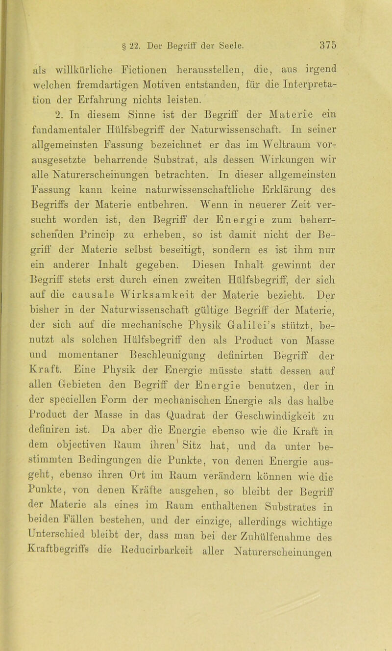 als willkürliche Fictionen Herausstellen, die, aus irgend welchen fremdartigen Motiven entstanden, für die Interpreta- tion der Erfahrung nichts leisten. 2. In diesem Sinne ist der Begriff der Materie ein fundamentaler Hülfsbegriff der Naturwissenschaft. In seiner allgemeinsten Fassung bezeichnet er das im Weltraum vor- ausgesetzte beharrende Substrat, als dessen Wirkungen wir alle Naturerscheinungen betrachten. In dieser allgemeinsten Fassung kann keine naturwissenschaftliche Erklärung des Begriffs der Materie entbehren. Wenn in neuerer Zeit ver- sucht worden ist, den Begriff der Energie zum beherr- schenden Princip zu erheben, so ist damit nicht der Be- griff der Materie selbst beseitigt, sondern es ist ihm nur ein anderer Inhalt gegeben. Diesen Inhalt gewinnt der Begriff stets erst durch einen zweiten Hülfsbegriff, der sich auf die causale Wirksamkeit der Materie bezieht. Der bisher in der Naturwissenschaft gültige Begriff der Materie, der sich auf die mechanische Physik Galilei’s stützt, be- nutzt als solchen Hülfsbegriff den als Product von Masse und momentaner Beschleunigung definirten Begriff der Kraft. Eine Physik der Energie müsste statt dessen auf allen Gebieten den Begriff der Energie benutzen, der in der speciellen Form der mechanischen Energie als das halbe Product der Masse in das Quadrat der Geschwindigkeit zu definiren ist. Da aber die Energie ebenso wie die Kraft in dem objectiven Baum ihren' Sitz hat, und da unter be- stimmten Bedingungen die Punkte, von denen Energie aus- geht, ebenso ihren Ort im Raum verändern können wie die Punkte, von denen Kräfte ausgehen, so bleibt der Begriff der Materie als eines im Raum enthaltenen Substrates in beiden Fällen bestehen, und der einzige, allerdings wichtige Unterschied bleibt der, dass man bei der Zuhülfenahme des Kiaftbegriffs die Reducirbarkeit aller Naturerscheinungen