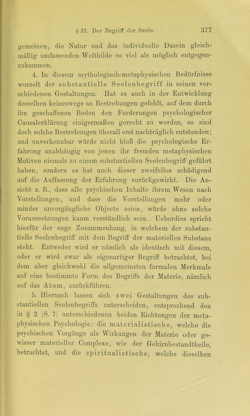 gemeinen, die Natur und das individuelle Dasein gleich- mäßig umfassenden Weltbilde so viel als möglich entgegen- zukommen. 4. In diesem mythologisch-metaphysischen Bedürfnisse wurzelt der substantielle Seelenbegriff in seinen ver- schiedenen Gestaltungen. Hat es auch in der Entwicklung desselben keineswegs an Bestrebungen gefehlt, auf dem durch ihn geschaffenen Boden den Forderungen psychologischer Causalerklärung einigermaßen gerecht zu werden, so sind doch solche Bestrebungen überall erst nachträglich entstanden; und unverkennbar würde nicht bloß die psychologische Er- fahrung unabhängig von jenen ihr fremden metaphysischen Motiven niemals zu einem substantiellen Seelenbegriff geführt haben, sondern es hat auch dieser zweifellos schädigend auf die Auffassung der Erfahrung zurückgewirkt. Die An- sicht z. B., dass alle psychischen Inhalte ihrem Wesen nach Vorstellungen, und dass die Vorstellungen mehr oder minder unvergängliche Objecte seien, würde ohne solche Voraussetzungen kaum verständlich sein. Ueberdies spricht hierfür der enge Zusammenhang, in welchem der substan- tielle Seelenbegriff mit dem Begriff der materiellen Substanz steht. Entweder wird er nämlich als identisch mit diesem, oder er wird zwar als eigenartiger Begriff betrachtet, bei dem aber gleichwohl die allgemeinsten formalen Merkmale auf eine bestimmte Form des Begriffs der Materie, nämlich auf das Atom, zurückführen. 5. Hiernach lassen sich zwei Gestaltungen des sub- stantiellen Seelenbegriffs unterscheiden, entsprechend den in § 2 (S. 7) unterschiedenen beiden Richtungen der meta- physischen Psychologie: die materialistische, welche die psychischen Vorgänge als Wirkungen der Materie oder ge- wisser materieller Complexe, wie der Gehirnbestandtheile, betrachtet, und die spiritualistische, welche dieselben