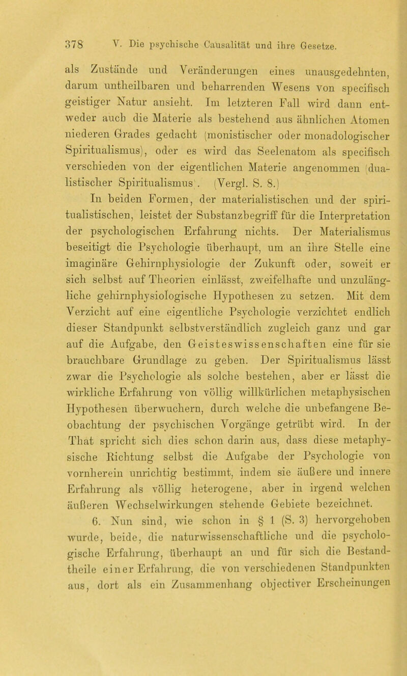 als Zustände und Veränderungen eines unausgedehnten, darum untheilbaren und beharrenden Wesens von specifisch geistiger Natur ansieht. Im letzteren Fall wird dann ent- weder auch die Materie als bestehend aus ähnlichen Atomen niederen Grades gedacht (monistischer oder monadologischer Spiritualismus), oder es wird das Seelenatom als specifisch verschieden von der eigentlichen Materie angenommen dua- listischer Spiritualismus . (Vergl. S. 8.) In beiden Formen, der materialistischen und der spiri- tualistischen, leistet der Substanzbegriff für die Interpretation der psychologischen Erfahrung nichts. Der Materialismus beseitigt die Psychologie überhaupt, um an ihre Stelle eine imaginäre Gehirnphysiologie der Zukunft oder, soweit er sich selbst auf Theorien einlässt, zweifelhafte und unzuläng- liche gehirnphysiologische Hypothesen zu setzen. Mit dem Verzicht auf eine eigentliche Psychologie verzichtet endlich dieser Standpunkt selbstverständlich zugleich ganz und gar auf die Aufgabe, den Geisteswissenschaften eine für sie brauchbare Grundlage zu geben. Der Spiritualismus lässt zwar die Psychologie als solche bestehen, aber er lässt die wirkliche Erfahrung von völlig willkürlichen metaphysischen Hypothesen überwuchern, durch welche die unbefangene Be- obachtung der psychischen Vorgänge getrübt wird. In der That spricht sich dies schon darin aus, dass diese metaphy- sische Richtung selbst die Aufgabe der Psychologie von vornherein unrichtig bestimmt, indem sie äußere und innere Erfahrung als völlig heterogene, aber in irgend welchen äußeren Wechselwirkungen stehende Gebiete bezeichnet. 6. Nun sind, wie schon in § 1 (S. 3) hervorgehoben wurde, beide, die naturwissenschaftliche und die psycholo- gische Erfahrung, überhaupt an und für sich die Bestand- theile einer Erfahrung, die von verschiedenen Standpunkten aus, dort als ein Zusammenhang objectiver Erscheinungen