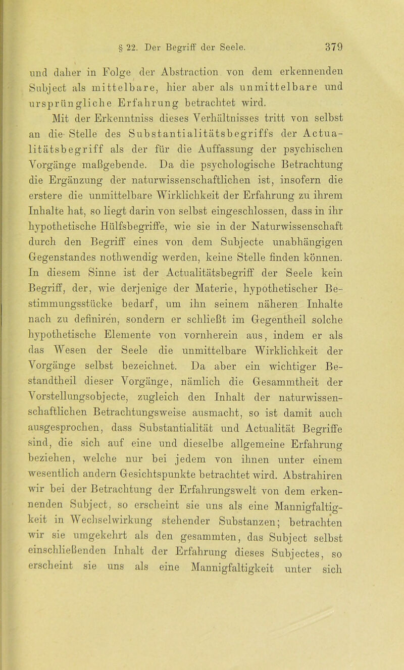 und daher in Folge der Abstraction von dem erkennenden Subject als mittelbare, hier aber als unmittelbare und ursprüngliche Erfahrung betrachtet wird. Mit der Erkenntniss dieses Verhältnisses tritt von selbst an die- Stelle des Substantialitätsbegriffs der Actua- litätsbegriff als der für die Auffassung der psychischen Vorgänge maßgebende. Da die psychologische Betrachtung die Ergänzung der naturwissenschaftlichen ist, insofern die erstere die unmittelbare Wirklichkeit der Erfahrung zu ihrem Inhalte hat, so liegt darin von seihst eingeschlossen, dass in ihr hypothetische HülfsbegrifFe, wie sie in der Naturwissenschaft durch den Begriff eines von dem Subjecte unabhängigen Gegenstandes nothwendig werden, keine Stelle finden können. In diesem Sinne ist der Actualitätsbegriff der Seele kein Begriff, der, wie derjenige der Materie, hypothetischer Be- stimmungsstücke bedarf, um ihn seinem näheren Inhalte nach zu definiren, sondern er schließt im Gegentheil solche hypothetische Elemente von vornherein aus, indem er als das Wesen der Seele die unmittelbare Wirklichkeit der Vorgänge selbst bezeichnet. Da aber ein wichtiger Be- standteil dieser Vorgänge, nämlich die Gesammtheit der Vorstellungsobjecte, zugleich den Inhalt der naturwissen- schaftlichen Betrachtungsweise ausmacht, so ist damit auch ausgesprochen, dass Substantialität und Actualität Begriffe sind, die sich auf eine und dieselbe allgemeine Erfahrung beziehen, welche nur hei jedem von ihnen unter einem wesentlich andern Gesichtspunkte betrachtet wird. Abstrahiren wir bei der Betrachtung der Erfahrungswelt von dem erken- nenden Subject, so erscheint sie uns als eine Mannicfaltio-- ö ,Ö keit in Wechselwirkung stehender Substanzen; betrachten wir sie umgekehrt als den gesammten, das Subject selbst einschließenden Inhalt der Erfahrung dieses Subjectes, so erscheint sie uns als eine Mannigfaltigkeit unter sich