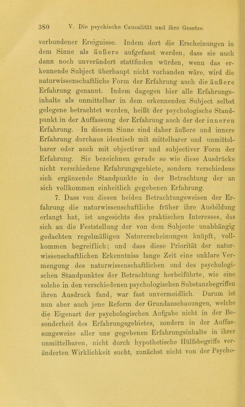 verbundener Ereignisse. Indem dort die Erscheinungen in dem Sinne als äußere aufgefasst werden, dass sie auch dann noch unverändert stattfinden würden, wenn das er- kennende Subject überhaupt nicht vorhanden wäre, wird die naturwissenschaftliche Form der Erfahrung auch die äußere Erfahrung genannt. Indem dagegen hier alle Erfahrungs- inhalte als unmittelbar in dem erkennenden Subject selbst gelegene betrachtet werden, heißt der psychologische Stand- punkt in der Auffassung der Erfahrung auch der der inneren Erfahrung. In diesem Sinne sind daher äußere und innere Erfahrung durchaus identisch mit mittelbarer und unmittel- barer oder auch mit objectiver und subjectiver Form der Erfahrung. Sie bezeichnen gerade so wie diese Ausdrücke nicht verschiedene Erfahrungsgebiete, sondern verschiedene sich ergänzende Standpunkte in der Betrachtung der an sich vollkommen einheitlich gegebenen Erfahrung. 7. Dass von diesen beiden Betrachtungsweisen der Er- fahrung die naturwissenschaftliche früher ihre Ausbildung erlangt hat, ist angesichts des praktischen Interesses, das sich an die Feststellung der von dem Subjecte unabhängig gedachten regelmäßigen Naturerscheinungen knüpft, voll- kommen begreiflich; und dass diese Priorität der natur- wissenschaftlichen Erkenntniss lange Zeit eine unklare Ver- mengung des naturwissenschaftlichen und des psychologi- schen Standpunktes der Betrachtung herbeiführte, wie eine solche in den verschiedenen psychologischen Substanzbegriffen ihren Ausdruck fand, war fast unvermeidlich. Darum ist nun aber auch jene Reform der Grundanschauungen, welche die Eigenart der psychologischen Aufgabe nicht in der Be- sonderheit des Erfalirungsgebietes, sondern in der Auffas- sungsweise aller uns gegebenen Erfahrungsinhalte in ihrer unmittelbaren, nicht durch hypothetische llülfsbegriffe ver- änderten Wirklichkeit sucht, zunächst nicht von der Psycho-