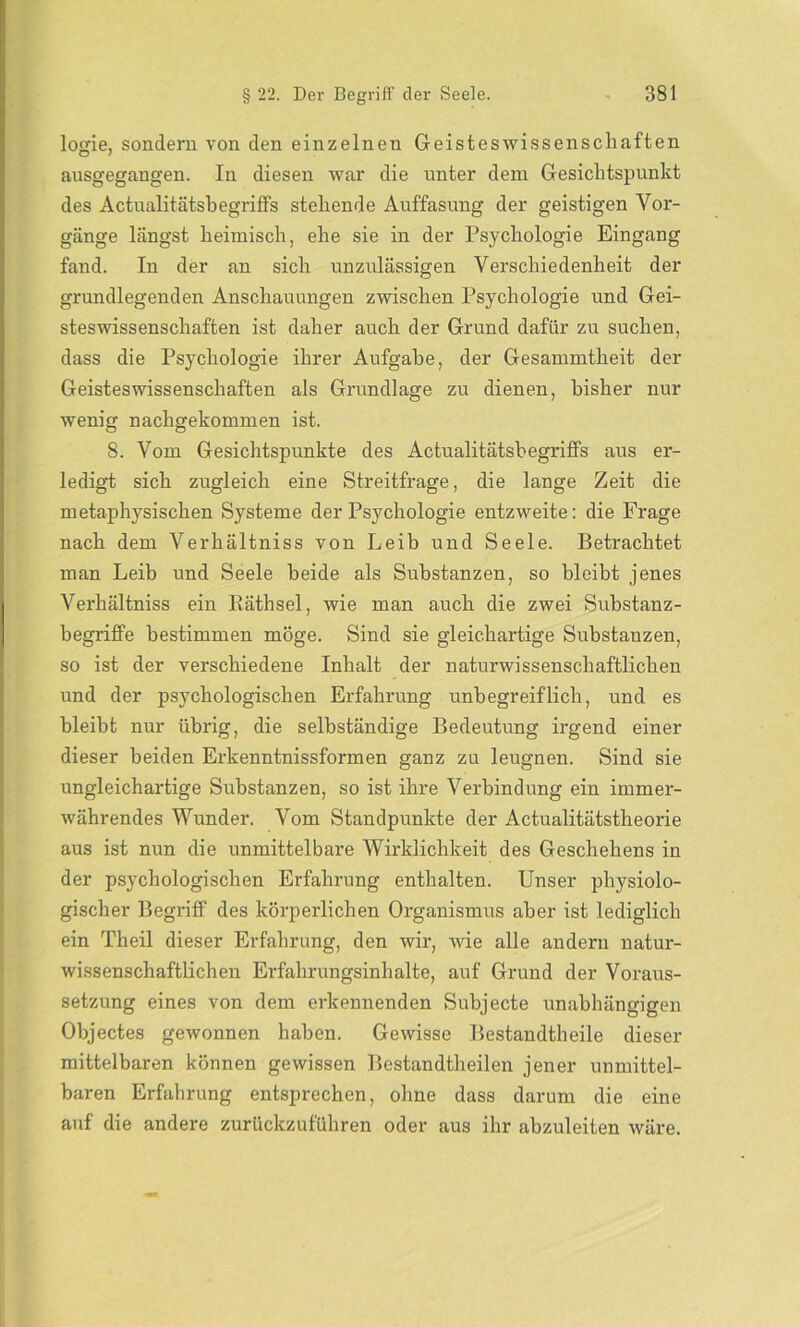 logie, sondern von den einzelnen Geisteswissenschaften ansgegangen. In diesen war die unter dem Gesichtspunkt des Actualitätsbegriffs stehende Auffasung der geistigen Vor- gänge längst heimisch, ehe sie in der Psychologie Eingang fand. In der an sich unzulässigen Verschiedenheit der grundlegenden Anschauungen zwischen Psychologie und Gei- steswissenschaften ist daher auch der Grund dafür zu suchen, dass die Psychologie ihrer Aufgabe, der Gesammtheit der Geistes Wissenschaften als Grundlage zu dienen, bisher nur wenig nachgekommen ist. 8. Vom Gesichtspunkte des Actualitätsbegriffs aus er- ledigt sich zugleich eine Streitfrage, die lange Zeit die metaphysischen Systeme der Psychologie entzweite: die Frage nach dem Verhältniss von Leib und Seele. Betrachtet man Leib und Seele beide als Substanzen, so bleibt jenes Verhältniss ein Rätsel, wie man auch die zwei Substanz- begriffe bestimmen möge. Sind sie gleichartige Substanzen, so ist der verschiedene Inhalt der naturwissenschaftlichen und der psychologischen Erfahrung unbegreiflich, und es bleibt nur übrig, die selbständige Bedeutung irgend einer dieser beiden Erkenntnissformen ganz zu leugnen. Sind sie ungleichartige Substanzen, so ist ihre Verbindung ein immer- währendes Wunder. Vom Standpunkte der Actualitätstheorie aus ist nun die unmittelbare Wirklichkeit des Geschehens in der psychologischen Erfahrung enthalten. Unser physiolo- gischer Begriff des körperlichen Organismus aber ist lediglich ein Theil dieser Erfahrung, den wir, wie alle andern natur- wissenschaftlichen Erfahrungsinhalte, auf Grund der Voraus- setzung eines von dem erkennenden Subjecte unabhängigen Objectes gewonnen haben. Gewisse Bestandteile dieser mittelbaren können gewissen Bestandteilen jener unmittel- baren Erfahrung entsprechen, ohne dass darum die eine auf die andere zurückzuführen oder aus ihr abzuleiten wäre.