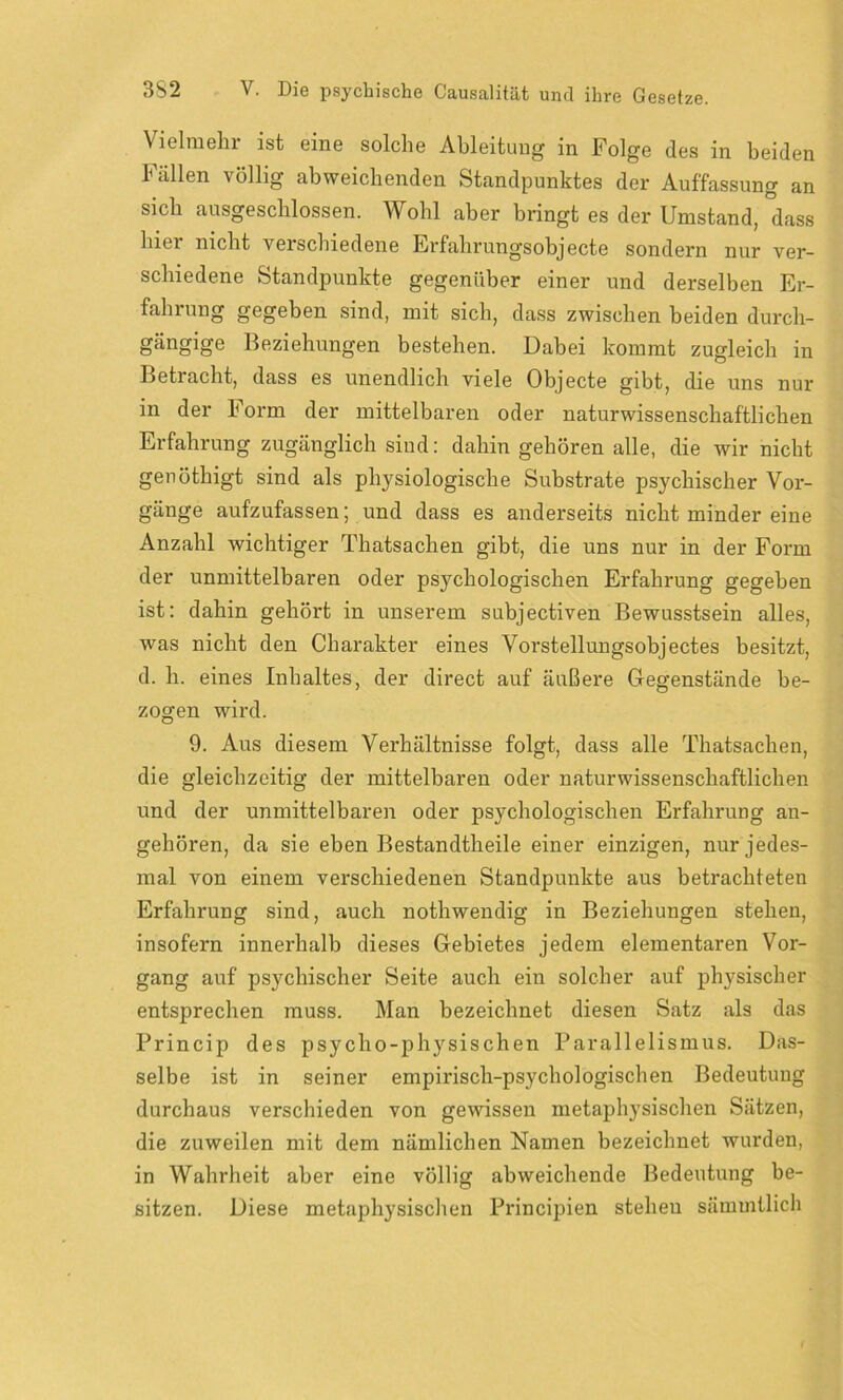Vielmehr ist eine solche Ableitung in Folge des in beiden Fällen völlig abweichenden Standpunktes der Auffassung an sich ausgeschlossen. Wohl aber bringt es der Umstand, dass hier nicht verschiedene Er fahr ungs objecte sondern nur ver- schiedene Standpunkte gegenüber einer und derselben Er- fahrung gegeben sind, mit sich, dass zwischen beiden durch- gängige Beziehungen bestehen. Dabei kommt zugleich in Betracht, dass es unendlich viele Objecte gibt, die uns nur in der Form der mittelbaren oder naturwissenschaftlichen Erfahrung zugänglich sind: dahin gehören alle, die wir nicht genöthigt sind als physiologische Substrate psychischer Vor- gänge aufzufassen; und dass es anderseits nicht minder eine Anzahl wichtiger Thatsachen gibt, die uns nur in der Form der unmittelbaren oder psychologischen Erfahrung gegeben ist: dahin gehört in unserem subjectiven Bewusstsein alles, was nicht den Charakter eines Vorstellungsobjectes besitzt, d. h. eines Inhaltes, der direct auf äußere Gegenstände be- zogen wird. 9. Aus diesem Verhältnisse folgt, dass alle Thatsachen, die gleichzeitig der mittelbaren oder naturwissenschaftlichen und der unmittelbaren oder psychologischen Erfahrung an- gehören, da sie eben Bestandtheile einer einzigen, nur jedes- mal von einem verschiedenen Standpunkte aus betrachteten Erfahrung sind, auch nothwendig in Beziehungen stehen, insofern innerhalb dieses Gebietes jedem elementaren Vor- gang auf psychischer Seite auch ein solcher auf physischer entsprechen muss. Man bezeichnet diesen Satz als das Princip des psycho-physischen Parallelismus. Das- selbe ist in seiner empirisch-psychologischen Bedeutung durchaus verschieden von gewissen metaphysischen Sätzen, die zuweilen mit dem nämlichen Namen bezeichnet wurden, in Wahrheit aber eine völlig abweichende Bedeutung be- sitzen. Diese metaphysischen Principien stehen sämmtlich