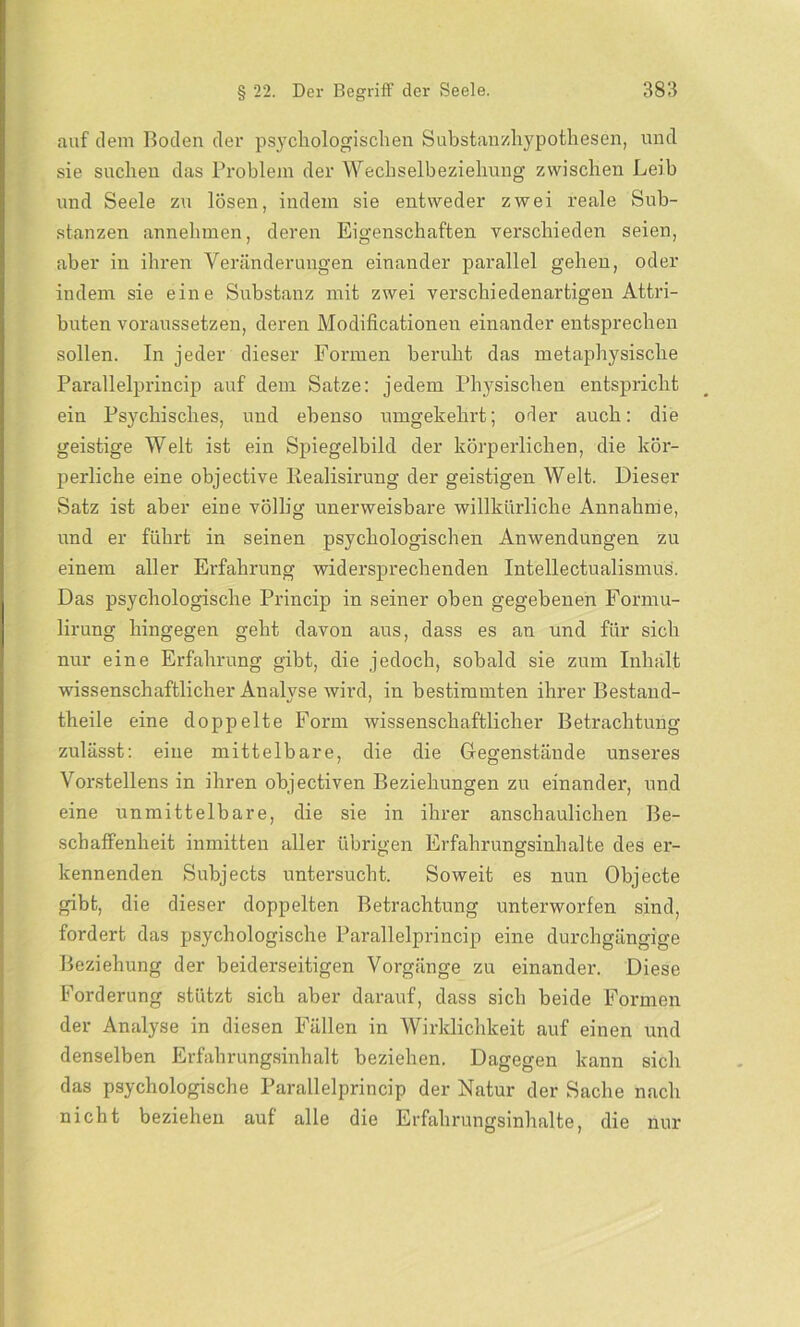auf dem Boden der psychologischen Substanzhypothesen, und sie suchen das Problem der Wechselbeziehung zwischen Leib und Seele zu lösen, indem sie entweder zwei reale Sub- stanzen annehmen, deren Eigenschaften verschieden seien, aber in ihren Veränderungen einander parallel gehen, oder indem sie eine Substanz mit zwei verschiedenartigen Attri- buten voraussetzen, deren Modificationen einander entsprechen sollen. In jeder dieser Formen beruht das metaphysische Parallelprincip auf dem Satze: jedem Physischen entspricht ein Psychisches, und ebenso umgekehrt; oder auch: die geistige Welt ist ein Spiegelbild der körperlichen, die kör- perliche eine objective Realisirung der geistigen Welt. Dieser Satz ist aber eine völlig unerweisbare willkürliche Annahme, und er führt in seinen psychologischen Anwendungen zu einem aller Erfahrung widersprechenden Intelleetualismus. Das psychologische Princip in seiner oben gegebenen Formu- lirung hingegen geht davon aus, dass es an und für sich nur eine Erfahrung gibt, die jedoch, sobald sie zum Inhalt wissenschaftlicher Analyse wird, in bestimmten ihrer Bestand- theile eine doppelte Form wissenschaftlicher Betrachtung zulässt: eine mittelbare, die die Gegenstände unseres Vorstellens in ihren objectiven Beziehungen zu einander, und eine unmittelbare, die sie in ihrer anschaulichen Be- schaffenheit inmitten aller übrigen Erfahrungsinhalte des er- kennenden Subjects untersucht. Soweit es nun Objecte gibt, die dieser doppelten Betrachtung unterworfen sind, fordert das psychologische Parallelprincip eine durchgängige Beziehung der beiderseitigen Vorgänge zu einander. Diese Forderung stützt sich aber darauf, dass sich beide Formen der Analyse in diesen Fällen in Wirklichkeit auf einen und denselben Erfahrungsinhalt beziehen. Dagegen kann sich das psychologische Parallelprincip der Natur der Sache nach nicht beziehen auf alle die Erfahrungsinhalte, die nur