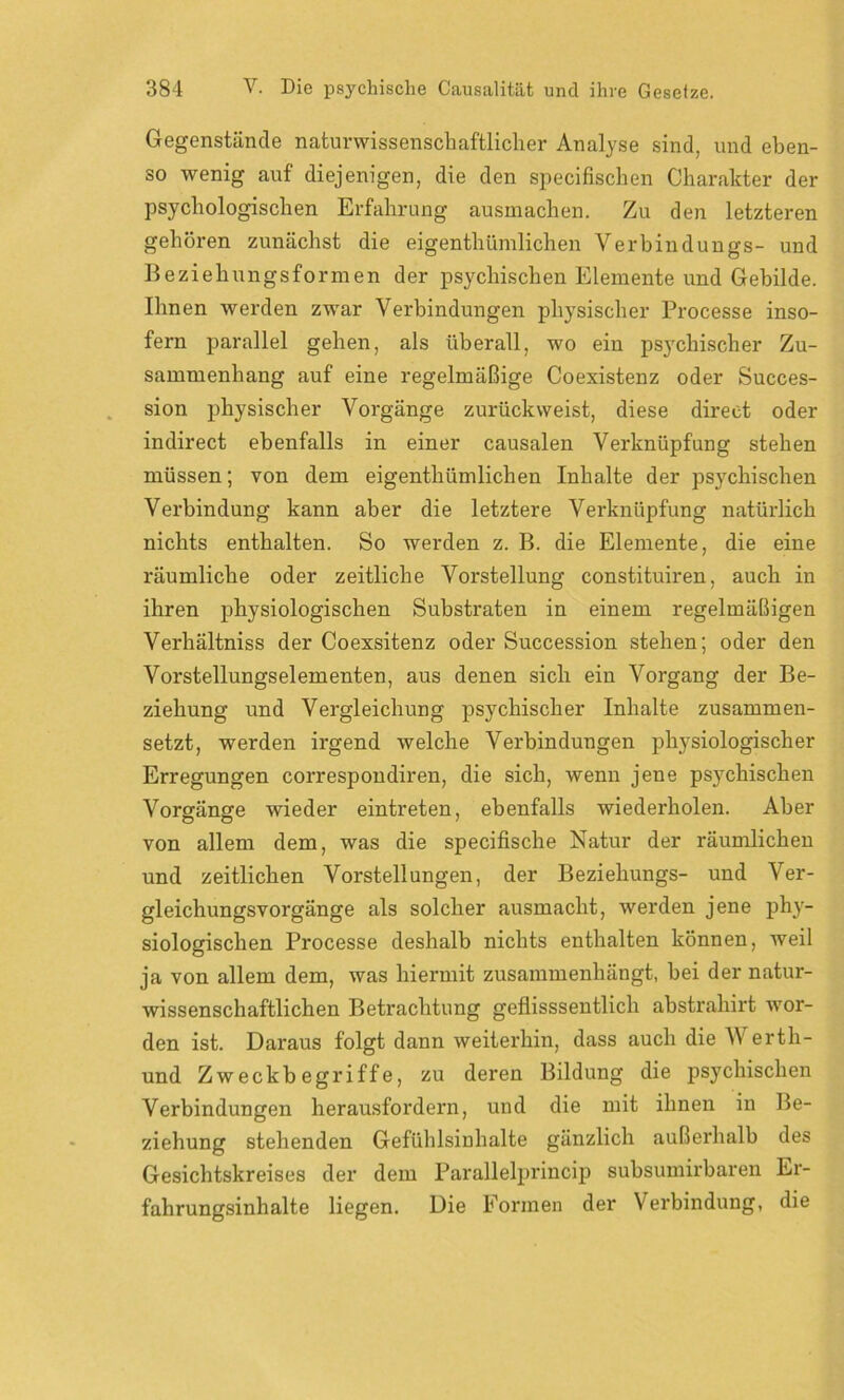 Gegenstände naturwissenschaftlicher Analyse sind, und eben- so wenig auf diejenigen, die den specifischen Charakter der psychologischen Erfahrung ausmachen. Zu den letzteren gehören zunächst die eigentümlichen Verbindungs- und Beziehungsformen der psychischen Elemente und Gebilde. Ihnen werden zwar Verbindungen physischer Processe inso- fern parallel gehen, als überall, wo ein psj'chischer Zu- sammenhang auf eine regelmäßige Coexistenz oder Succes- sion physischer Vorgänge zurückweist, diese direct oder indirect ebenfalls in einer causalen Verknüpfung stehen müssen; von dem eigentümlichen Inhalte der psychischen Verbindung kann aber die letztere Verknüpfung natürlich nichts enthalten. So werden z. B. die Elemente, die eine räumliche oder zeitliche Vorstellung constituiren, auch in ihren physiologischen Substraten in einem regelmäßigen Verhältniss der Coexsitenz oder Succession stehen; oder den Vorstellungselementen, aus denen sich ein Vorgang der Be- ziehung und Vergleichung psychischer Inhalte zusammen- setzt, werden irgend welche Verbindungen physiologischer Erregungen correspondiren, die sich, wenn jene psychischen Vorgänge wieder eintreten, ebenfalls wiederholen. Aber von allem dem, was die specifische Natur der räumlichen und zeitlichen Vorstellungen, der Beziehungs- und Ver- gleichungsvorgänge als solcher ausmacht, werden jene phy- siologischen Processe deshalb nichts enthalten können, weil ja von allem dem, was hiermit zusammenhängt, hei der natur- wissenschaftlichen Betrachtung geflisssentlich abstrahirt wor- den ist. Daraus folgt dann weiterhin, dass auch die Werth- und Zweckbegriffe, zu deren Bildung die psychischen Verbindungen herausfordern, und die mit ihnen in Be- ziehung stehenden Gefühlsinhalte gänzlich außerhalb des Gesichtskreises der dem Parallelprincip subsumirbaren Er- fahrungsinhalte liegen. Die Formen der Verbindung, die