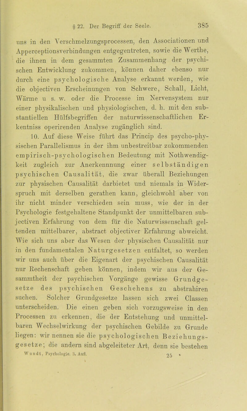 uns in den Yerschmelzungsprocessen, den Associationen und Apperceptionsverbindungen entgegentreten, sowie die Werthe, die ihnen in dem gesammten Zusammenhang der psychi- schen Entwicklung zukommen, können daher ebenso nur durch eine psychologische Analyse erkannt werden, wie die objectiven Erscheinungen von Schwere, Schall, Licht, Wärme u s. w. oder die Processe im Nervensystem nur einer physikalischen und physiologischen, d. h. mit den sub- stantiellen Hülfsbegriffen der naturwissenschaftlichen Er- kentniss operirenden Analyse zugänglich sind. 10. Auf diese Weise führt das Princip des psycho-phy- sischen Parallelismus in der ihm unbestreitbar zukommenden empirisch-psychologischen Bedeutung mit Nothwendig- keit zugleich zur Anerkennnung einer selbständigen psychischen Causalität, die zwar überall Beziehungen zur physischen Causalität darbietet und niemals in Wider- spruch mit derselben gerathen kann, gleichwohl aber von ihr nicht minder verschieden sein muss, wie der in der Psychologie festgehaltene Standpunkt der unmittelbaren sub- jectiven Erfahrung von dem für die Naturwissenschaft gel- tenden mittelbarer, abstract objectiver Erfahrung abweicht. Wie sich uns aber das Wesen der physischen Causalität nur in den fundamentalen Naturgesetzen entfaltet, so werden wir uns auch über die Eigenart der psychischen Causalität nur Rechenschaft geben können, indem wir aus der Ge- sammtheit der psychischen Vorgänge gewisse Grundge- setze des psychischen Geschehens zu abstrahiren suchen. Solcher Grundgesetze lassen sich zwei Classen unterscheiden. Die einen geben sich vorzugsweise in den Processen zu erkennen, die der Entstehung und unmittel- baren Wechselwirkung der psychischen Gebilde zu Grunde liegen: wir nennen sie die psychologischen Beziehungs- gesetze; die andern sind abgeleiteter Art, denn sie bestehen Wnndt, Psychologie. 3. Aull. 05 •