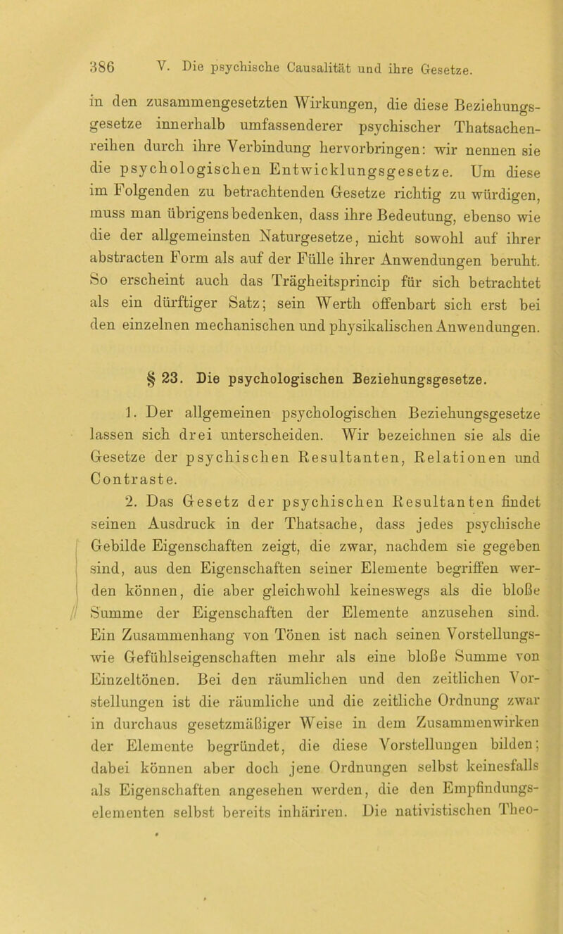 in den zusammengesetzten Wirkungen, die diese Beziehungs- gesetze innerhalb umfassenderer psychischer Thatsachen- reihen durch ihre Verbindung hervorbringen: wir nennen sie die psychologischen Entwicklungsgesetze. Um diese im Folgenden zu betrachtenden Gesetze richtig zu würdigen, muss man übrigens bedenken, dass ihre Bedeutung, ebenso wie die der allgemeinsten Naturgesetze, nicht sowohl auf ihrer abstracten E orm als auf der Fülle ihrer Anwendungen beruht. So erscheint auch das Trägheitsprincip für sich betrachtet als ein dürftiger Satz; sein Werth offenbart sich erst bei den einzelnen mechanischen und physikalischen Anwendungen. § 23. Die psychologischen Beziehungsgesetze. 1. Der allgemeinen psychologischen Beziehungsgesetze lassen sich drei unterscheiden. Wir bezeichnen sie als die Gesetze der psychischen Resultanten, Relationen und Contraste. 2. Das Gesetz der psychischen Resultanten findet seinen Ausdruck in der Thatsache, dass jedes psychische Gebilde Eigenschaften zeigt, die zwar, nachdem sie gegeben sind, aus den Eigenschaften seiner Elemente begriffen wer- den können, die aber gleichwohl keineswegs als die bloße Summe der Eigenschaften der Elemente anzusehen sind. Ein Zusammenhang von Tönen ist nach seinen Vorstellungs- wie Gefühlseigenschaften mehr als eine bloße Summe von Einzeltönen. Bei den räumlichen und den zeitlichen Vor- stellungen ist die räumliche und die zeitliche Ordnung zwar in durchaus gesetzmäßiger Weise in dem Zusammenwirken der Elemente begründet, die diese Vorstellungen bilden; dabei können aber doch jene Ordnungen selbst keinesfalls als Eigenschaften angesehen werden, die den Empfinduugs- elementen selbst bereits iuhäriren. Die nativistischen Theo-