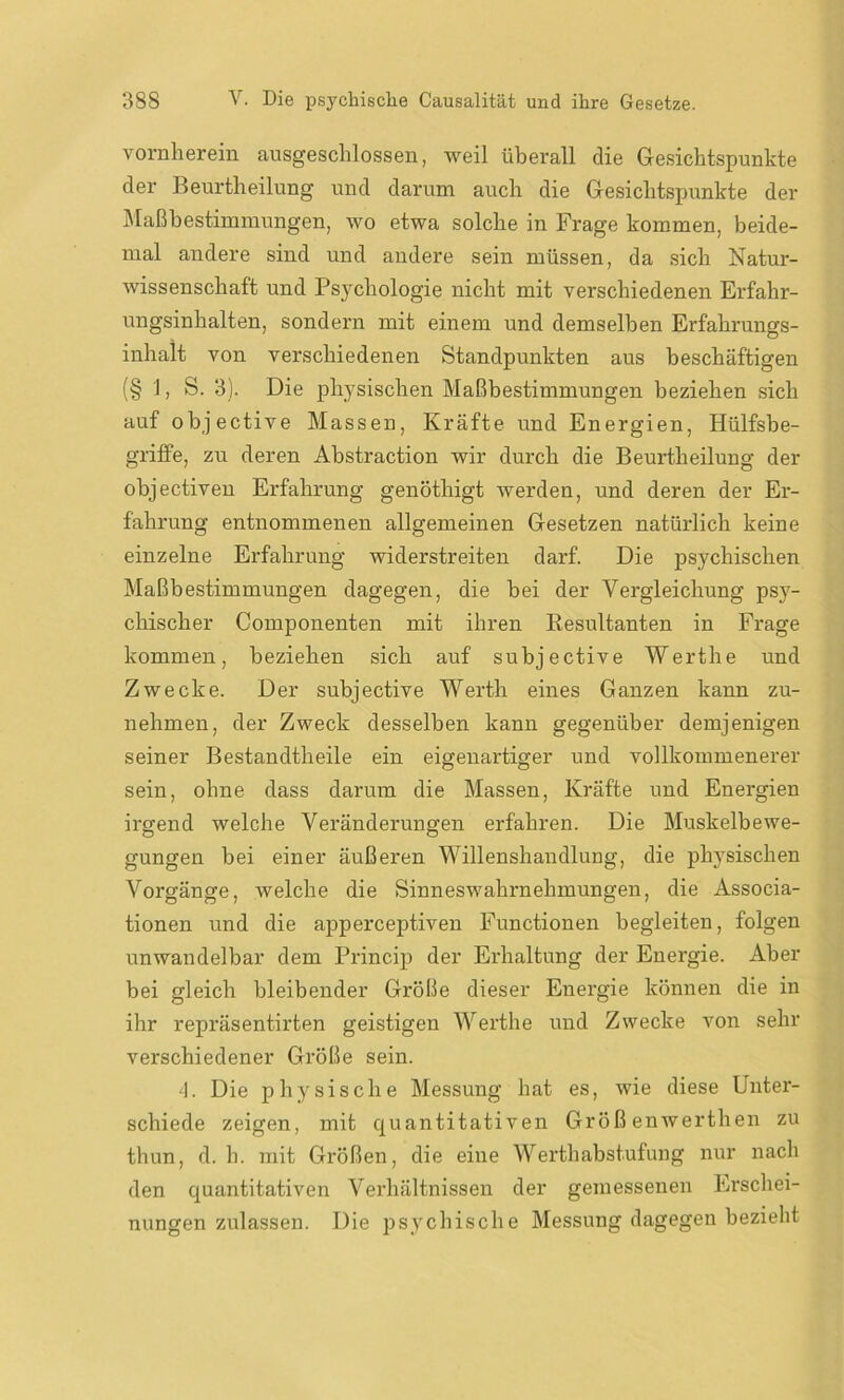 vornherein ausgeschlossen, weil überall die Gesichtspunkte der Beurtheilung und darum auch die Gesichtspunkte der Maßbestimmungen, wo etwa solche in Frage kommen, beide- mal andere sind und andere sein müssen, da sich Natur- wissenschaft und Psychologie nicht mit verschiedenen Erfahr- ungsinhalten, sondern mit einem und demselben Erfahrungs- inhalt von verschiedenen Standpunkten aus beschäftigen (§ 1, S. 3). Die physischen Maßbestimmungen beziehen sich auf objective Massen, Kräfte und Energien, Hülfsbe- griffe, zu deren Abstraction wir durch die Beurtheilung der objectiven Erfahrung genöthigt werden, und deren der Er- fahrung entnommenen allgemeinen Gesetzen natürlich keine einzelne Erfahrung widerstreiten darf. Die psychischen Maßbestimmungen dagegen, die bei der Vergleichung psy- chischer Componenten mit ihren Resultanten in Frage kommen, beziehen sich auf subjective Werthe und Zwecke. Der subjective Werth eines Ganzen kann zu- nehmen, der Zweck desselben kann gegenüber demjenigen seiner Bestandtheile ein eigenartiger und vollkommenerer sein, ohne dass darum die Massen, Kräfte und Energien irgend welche Veränderungen erfahren. Die Muskelbewe- gungen bei einer äußeren Willenshandlung, die physischen Vorgänge, welche die Sinneswahrnehmungen, die Associa- tionen und die apperceptiven Functionen begleiten, folgen unwandelbar dem Princip der Erhaltung der Energie. Aber bei gleich bleibender Größe dieser Energie können die in ihr repräsentirten geistigen Werthe und Zwecke von sehr verschiedener Größe sein. 4. Die physische Messung hat es, wie diese Unter- schiede zeigen, mit quantitativen Großenwerthen zu thun, d. h. mit Größen, die eine Werthabstufung nur nach den quantitativen Verhältnissen der gemessenen Erschei- nungen zulassen. Die psychische Messung dagegen bezieht