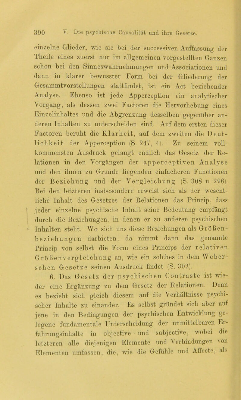 einzelne Glieder, wie sie bei der successiven Auffassung der Tlieile eines zuerst nur im allgemeinen vorgestellten Ganzen schon bei den Sinneswahrnehmungen und Associationen und dann in klarer bewusster Form bei der Gliederung der Gesammtvorstellungen stattfindet, ist ein Act beziehender Analyse. Ebenso ist jede Apperception ein analytischer Vorgang, als dessen zwei Factoren die Hervorhebung eines Einzelinhaltes und die Abgrenzung desselben gegenüber an- deren Inhalten zu unterscheiden sind. Auf dem ersten dieser Factoren beruht die Klarheit, auf dem zweiten die Deut- lichkeit der Apperception (S. 247, 4). Zu seinem voll- kommensten Ausdruck gelangt endlich das Gesetz der Re- lationen in den Vorgängen der apperceptiven Analyse und den ihnen zu Grunde liegenden einfacheren Functionen der Beziehung und der Vergleichung (S. 308 u. 296). Bei den letzteren insbesondere erweist sich als der wesent- liche Inhalt des Gesetzes der Relationen das Princip, dass jeder einzelne psychische Inhalt seine Bedeutung empfängt durch die Beziehungen, in denen er zu anderen psychischen Inhalten steht. Wo sich uns diese Beziehungen als Größen- beziehungen darbieten, da nimmt dann das genannte Princip von selbst die Form eines Princips der relativen Größenvergleichung an, wie ein solches in dein Weber- schen Gesetze seinen Ausdruck findet (S. 302). 6. Das Gesetz der psychischen Contraste ist wie- der eine Ergänzung zu dem Gesetz der Relationen. Denn es bezieht sich gleich diesem auf die Verluiltnisse psychi- scher Inhalte zu einander. Es selbst gründet sich aber auf jene in den Bedingungen der psychischen Entwicklung ge- legene fundamentale Unterscheidung der unmittelbaren Ei- fahrungsinhalte in objective und subjective, wobei die letzteren alle diejenigen Elemente und Verbindungen von Elementen umfassen, die. wie die Gefühle und Affecte, als