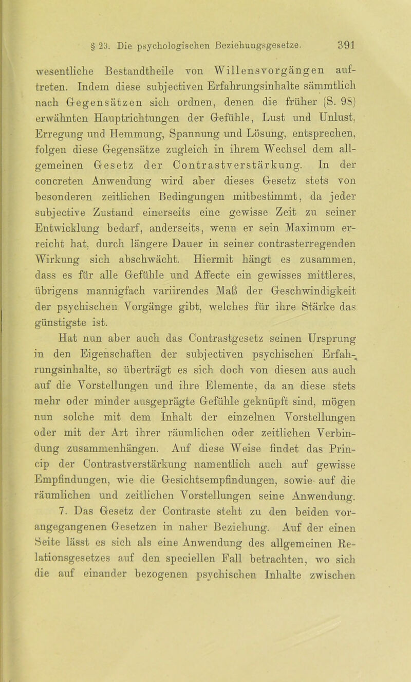wesentliche Bestandteile von Willensvorgängen anf- treten. Indem diese subjectiven Erfahrungsinhalte sämmtlich nach Gegensätzen sich ordnen, denen die früher (S. 98) erwähnten Hauptrichtungen der Gefühle, Lust und Unlust. Erregung und Hemmung, Spannung und Lösung, entsprechen, folgen diese Gegensätze zugleich in ihrem Wechsel dem all- gemeinen Gesetz der Contr astverstärkung. In der concreten Anwendung wird aber dieses Gesetz stets von besonderen zeitlichen Bedingungen mitbestimmt, da jeder subjective Zustand einerseits eine gewisse Zeit zu seiner Entwicklung bedarf, anderseits, wenn er sein Maximum er- reicht hat, durch längere Dauer in seiner contrasterregenden Wirkung sich abschwächt. Hiermit hängt es zusammen, dass es für alle Gefühle und Affecte ein gewisses mittleres, übrigens mannigfach variirendes Maß der Geschwindigkeit der psychischen Vorgänge gibt, welches für ihre Stärke das günstigste ist. Hat nun aber auch das Contrastgesetz seinen Ursprung in den Eigenschaften der subjectiven psychischen Erfah- rungsinhalte, so überträgt es sich doch von diesen aus auch auf die Vorstellungen und ihre Elemente, da an diese stets mehr oder minder ausgeprägte Gefühle geknüpft sind, mögen nun solche mit dem Inhalt der einzelnen Vorstellungen oder mit der Art ihrer räumlichen oder zeitlichen Verbin- dung Zusammenhängen. Auf diese Weise findet das Prin- cip der Contrastverstärkung namentlich auch auf gewisse Empfindungen, wie die Gesichtsempfindungen, sowie auf die räumlichen und zeitlichen Vorstellungen seine Anwendung. 7. Das Gesetz der Contraste steht zu den beiden vor- angegangenen Gesetzen in naher Beziehung. Auf der einen Seite lässt es sich als eine Anwendung des allgemeinen Re- lationsgesetzes auf den speciellen Fall betrachten, wo sieb die auf einander bezogenen psychischen Inhalte zwischen