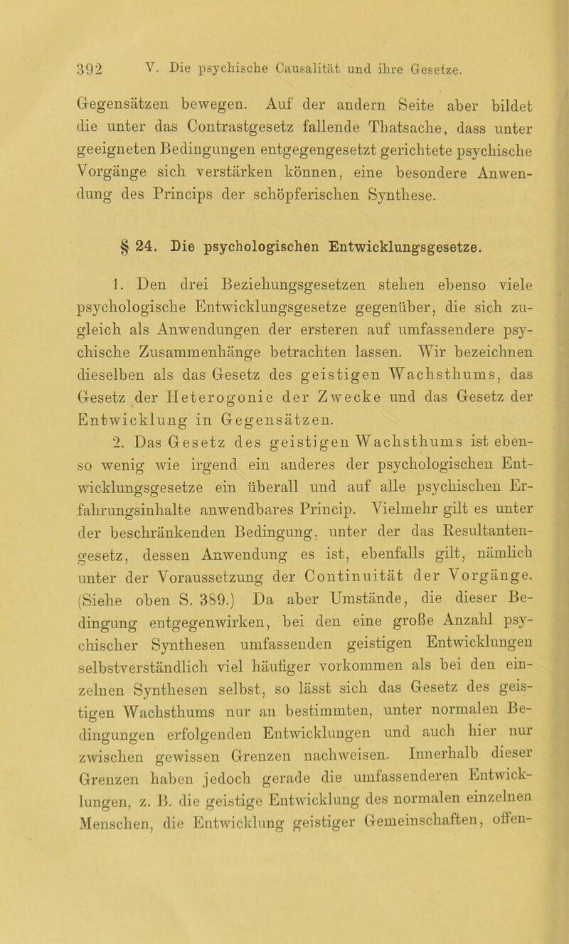 Gegensätzen bewegen. Auf cler andern Seite aber bildet die unter das Contrastgesetz fallende Thatsache, dass unter geeigneten Bedingungen entgegengesetzt gerichtete psychische Vorgänge sich verstärken können, eine besondere Anwen- dung des Princips der schöpferischen Synthese. § 24. Die psychologischen Entwicklungsgesetze. 1. Den drei Beziehungsgesetzen stehen ebenso viele psychologische Entwicklungsgesetze gegenüber, die sich zu- gleich als Anwendungen der ersteren auf umfassendere psy- chische Zusammenhänge betrachten lassen. Wir bezeichnen dieselben als das Gesetz des geistigen Wachsthums, das Gesetz der Heterogonie der Zwecke und das Gesetz der Entwicklung in Gegensätzen. 2. Das Gesetz des geistigen Wachsthums ist eben- so wenig wie irgend ein anderes der psychologischen Ent- wicklungsgesetze ein überall und auf alle psychischen Er- fahrungsinhalte anwendbares Princip. Vielmehr gilt es unter der beschränkenden Bedingung, unter der das Resultanten- gesetz, dessen Anwendung es ist, ebenfalls gilt, nämlich unter der Voraussetzung der Continuität der Vorgänge. (Siehe oben S. 3S9.) Da aber Umstände, die dieser Be- dingung’ entgegenwirken, bei den eine große Anzahl psy- chischer Synthesen umfassenden geistigen Entwicklungen selbstverständlich viel häutiger Vorkommen als bei den ein- zelnen Synthesen selbst, so lässt sich das Gesetz des geis- tigen Wachsthums nur au bestimmten, unter normalen Be- dingungen erfolgenden Entwicklungen und auch hier nur zwischen gewissen Grenzen nachweisen. Innerhalb dieser Grenzen haben jedoch gerade die umfassenderen Entwick- lungen, z. B. die geistige Entwicklung des normalen einzelnen Menschen, die Entwicklung geistiger Gemeinschaften, ollen-