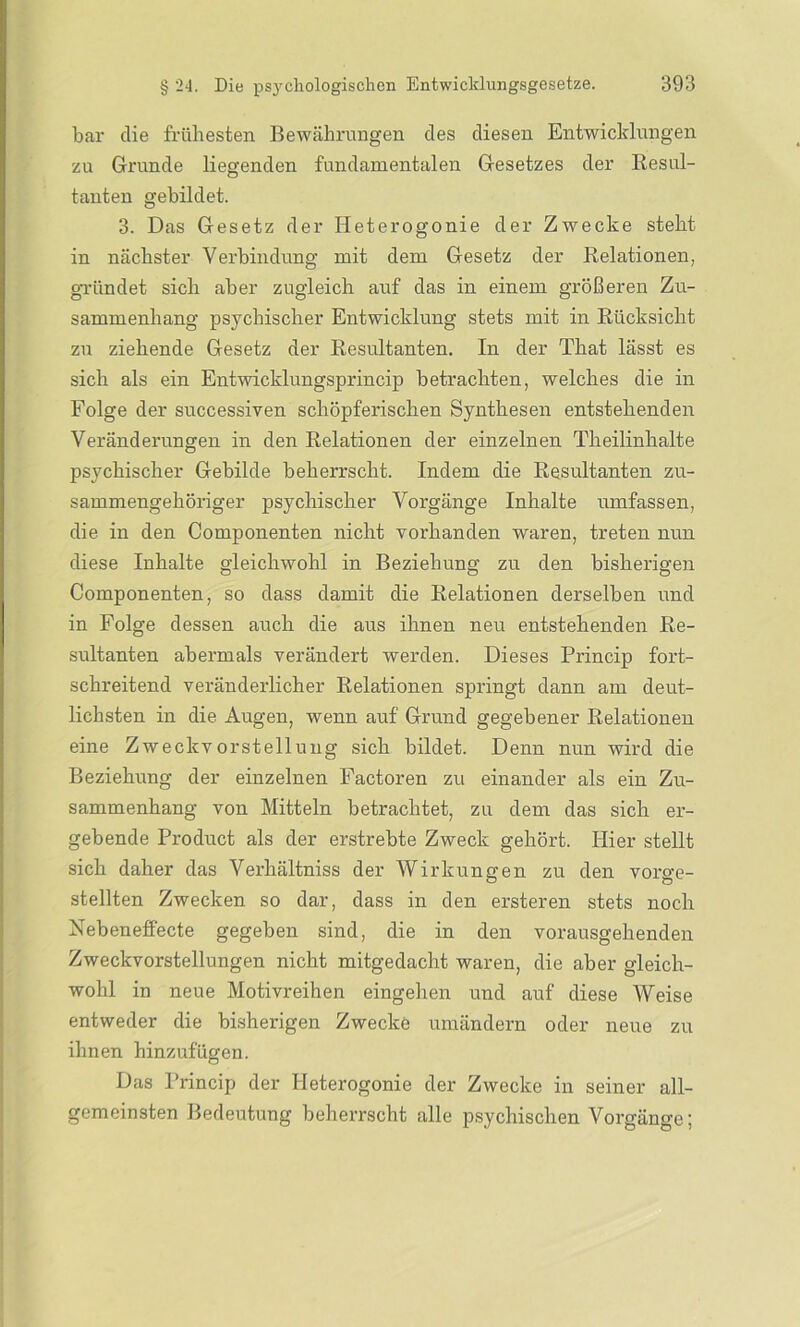 bar die frühesten Bewährungen des diesen Entwicklungen zu Grunde liegenden fundamentalen Gesetzes der Resul- tanten gebildet. 3. Das Gesetz der Heterogonie der Zwecke steht in nächster Verbindung mit dem Gesetz der Relationen, gründet sich aber zugleich auf das in einem größeren Zu- sammenhang psychischer Entwicklung stets mit in Rücksicht zu ziehende Gesetz der Resultanten. In der That lässt es sich als ein Entwicklungsprincip betrachten, welches die in Folge der successiven schöpferischen Synthesen entstehenden Veränderungen in den Relationen der einzelnen Theilinhalte psychischer Gebilde beherrscht. Indem die Resultanten zu- sammengehöriger psychischer Vorgänge Inhalte umfassen, die in den Componenten nicht vorhanden waren, treten nun diese Inhalte gleichwohl in Beziehung zu den bisherigen Componenten, so dass damit die Relationen derselben und in Folge dessen auch die aus ihnen neu entstehenden Re- sultanten abermals verändert werden. Dieses Princip fort- schreitend veränderlicher Relationen springt dann am deut- lichsten in die Augen, wenn auf Grund gegebener Relationen eine Zweckvorstellung sich bildet. Denn nun wird die Beziehung der einzelnen Factoren zu einander als ein Zu- sammenhang von Mitteln betrachtet, zu dem das sich er- gebende Product als der erstrebte Zweck gehört. Hier stellt sich daher das Verhältniss der Wirkungen zu den vorge- stellten Zwecken so dar, dass in den ersteren stets noch Nebeneffecte gegeben sind, die in den vorausgehenden Zweckvorstellungen nicht mitgedacht waren, die aber gleich- wohl in neue Motivreihen eingehen und auf diese Weise entweder die bisherigen Zwecke umändern oder neue zu ihnen hinzufügen. Das Princip der Heterogonie der Zwecke in seiner all- gemeinsten Bedeutung beherrscht alle psychischen Vorgänge;