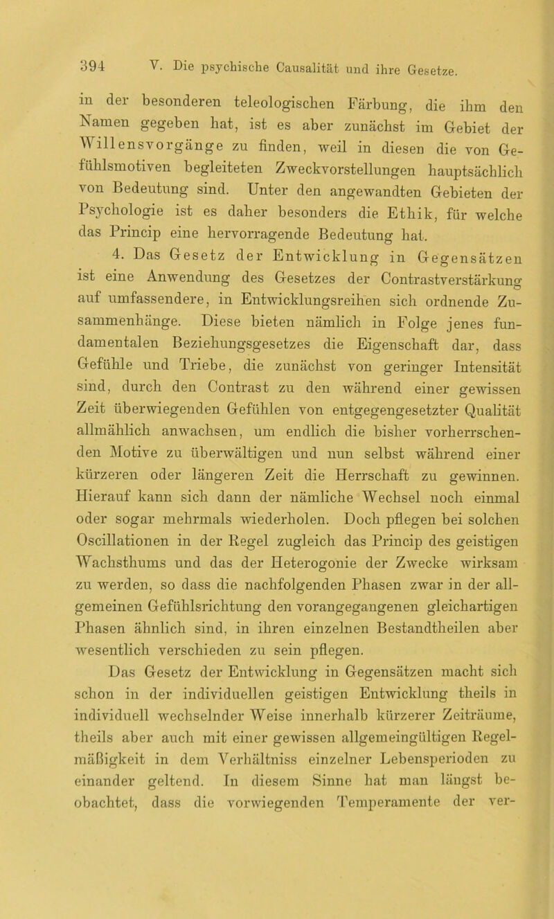 in der besonderen teleologischen Färbung, die ihm den Namen gegeben hat, ist es aber zunächst im Gebiet der Willens Vorgänge zu finden, weil in diesen die von Ge- fühlsmotiven begleiteten Zweckvorstellungen hauptsächlich von Bedeutung sind. Unter den angewandten Gebieten der Psychologie ist es daher besonders die Ethik, für welche das Princip eine hervorragende Bedeutung hat. 4. Das Gesetz der Entwicklung in Gegensätzen ist eine Anwendung des Gesetzes der Contrastverstärkung auf umfassendere, in Entwicklungsreihen sich ordnende Zu- sammenhänge. Diese bieten nämlich in Folge jenes fun- damentalen Beziehungsgesetzes die Eigenschaft dar, dass Gefühle und Triebe, die zunächst von geringer Intensität sind, durch den Contrast zu den während einer gewissen Zeit überwiegenden Gefühlen von entgegengesetzter Qualität allmählich anwachsen, um endlich die bisher vorherrschen- den Motive zu überwältigen und nun selbst während einer kürzeren oder längeren Zeit die Herrschaft zu gewinnen. Hierauf kann sich dann der nämliche Wechsel noch einmal oder sogar mehrmals wiederholen. Doch pflegen bei solchen Oscillationen in der Regel zugleich das Princip des geistigen Wachsthums und das der Heterogonie der Zwecke wirksam zu werden, so dass die nachfolgenden Phasen zwar in der all- gemeinen Gefühlsrichtung den vorangegangenen gleichartigen Phasen ähnlich sind, in ihren einzelnen Bestandtheilen aber wesentlich verschieden zu sein pflegen. Das Gesetz der Entwicklung in Gegensätzen macht sich schon in der individuellen geistigen Entwicklung theils in individuell wechselnder Weise innerhalb kürzerer Zeiträume, theils aber auch mit einer gewissen allgemeingültigen Regel- mäßigkeit in dem Verhältniss einzelner Lebensperioden zu einander geltend. In diesem Sinne hat man längst be- obachtet, dass die vorwiegenden Temperamente der ver-