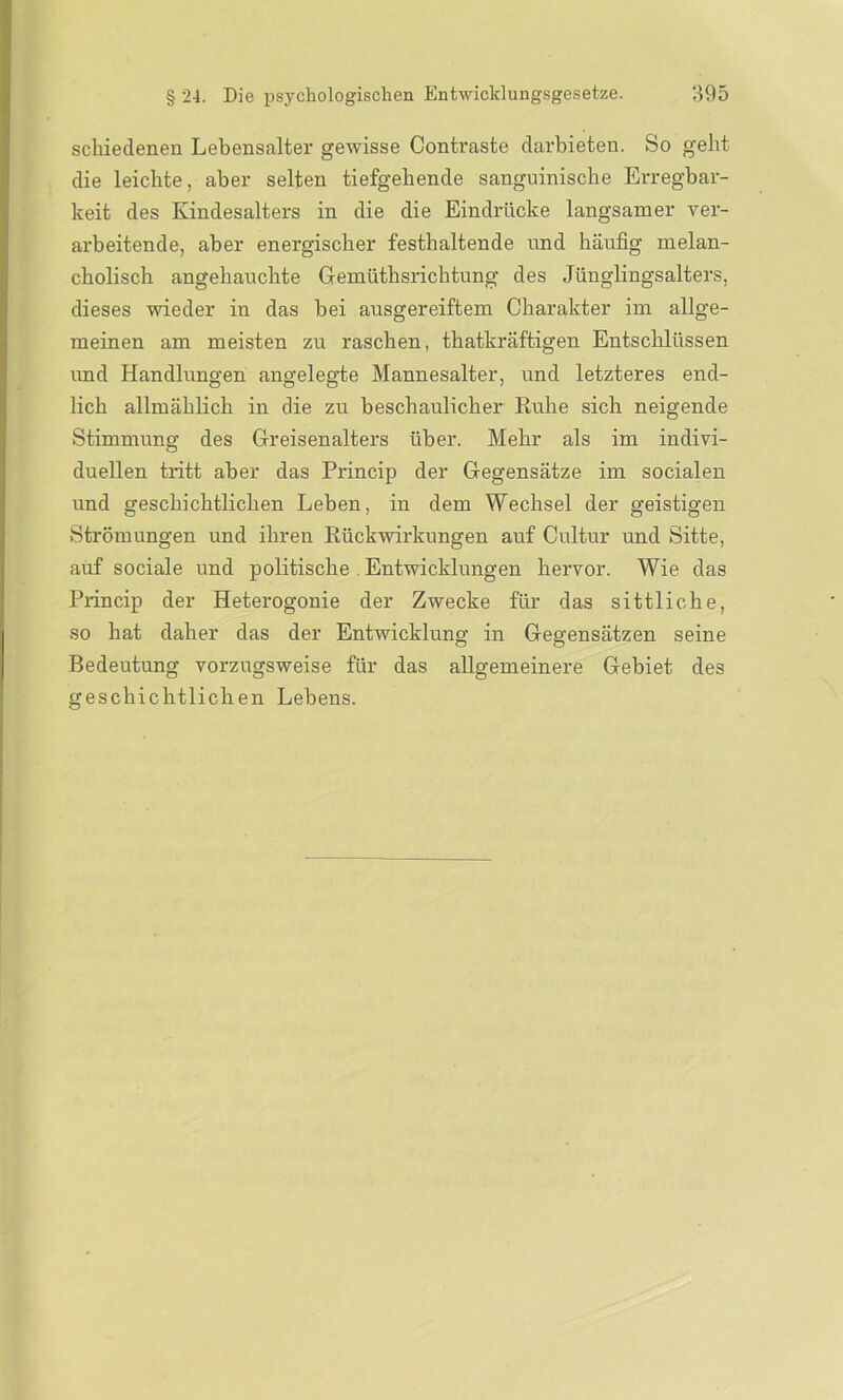 schiedenen Lebensalter gewisse Contraste darbieten. So geht die leichte, aber selten tiefgehende sanguinische Erregbar- keit des Kindesalters in die die Eindrücke langsamer ver- arbeitende, aber energischer festhaltende und häufig melan- cholisch angehauchte Gemüthsrichtung des Jünglingsalters, dieses wieder in das bei ausgereiftem Charakter im allge- meinen am meisten zu raschen, thatkräftigen Entschlüssen und Handlungen angelegte Mannesalter, und letzteres end- lich allmählich in die zu beschaulicher Ruhe sich neigende Stimmung des Greisenalters über. Mehr als im indivi- duellen tritt aber das Princip der Gegensätze im socialen und geschichtlichen Leben, in dem Wechsel der geistigen Strömungen und ihren Rückwirkungen auf Cultur und Sitte, auf sociale und politische Entwicklungen hervor. Wie das Princip der Heterogonie der Zwecke für das sittliche, so hat daher das der Entwicklung in Gegensätzen seine Bedeutung vorzugsweise für das allgemeinere Gebiet des geschichtlichen Lebens.