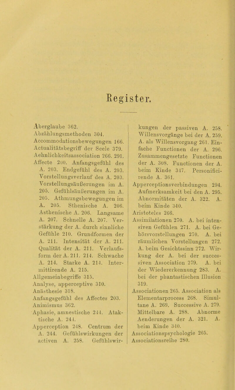 Register. Aberglaube 362. Abzählungsmethoden 304. Accommodationsbewegungen 166. Actualitätsbegriff der Seele 379. Aehnlichkeitsassociation 266. 291. Aftecte 2uü. Anfangsgefühl des A. 203. Endgefühl des A. 203. Vorstellungsverlauf des A. 203. Vorstellungsäußerungen im A. 205. Gefühlsäußerungen im A. 205. Athmungsbewegungen im A. 205. Sthenische A. 206. Asthenische A. 206. Langsame A. 207. Schnelle A. 207. Ver- stärkung der A. durch sinnliche Gefühle 210. Grundformen der A. 211. Intensität der A. 211. Qualität der A. 211. Verlaufs- form der A. 211. 214. Schwache A. 214. Starke A. 214. Inter- mittirende A. 215. AllgemeinbegrifFe 315. Analyse, apperceptive 310. Anästhesie 318. Anfangsgefühl des Affectes 203. Animismus 362. Aphasie, amnestische 244. Atak- tische A. 241. Apperception 248. Centrum der A. 244. Gefühlswirkungen der activen A. 258. Gefühlswir- kungen der passiven A. 258. Willens Vorgänge bei der A. 259. A. als Willensvorgang 261. Ein- fache Functionen der A. 296. Zusammengesetzte Functionen der A. 308. Functionen der A. beim Kinde 347. Personifici- rende A. 361. ApperceptionsVerbindungen 294. Aufmerksamkeit bei den A. 295. Abnormitäten der A. 322. A. beim Kinde 340. Aristoteles 266. Assimilationen 270. A. bei inten- siven Gefühlen 271. A. bei Ge- hörsvorstellungen 270. A. bei räumlichen Vorstellungen 272. A. beim Gesichtssinn 272. Wir- kung der A. bei der succes- siven Association 279. A. bei der Wiedererkennung 283. A. bei der phantastischen Illusion 319. Associationen 265. Association als Elementarprocess 268. Simul- tane A. 269. Successive A. 279. Mittelbare A. 288. Abnorme Aenderungen der A. 321. A. beim Kinde 310. Associationspsychologie 265. Associationsreihe 280.