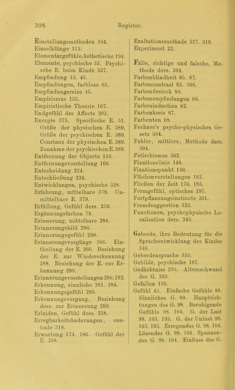 Einstellungsmethoden 304. Einzelklänge 113. Elementargefühle, ästhetische 194. Elemente, psychische 33. Psychi- sche E. beim Kinde 337. Empfindung 43. 45. Empfindungen, farblose 65. Empfindungsreize 45. Empirismus 135. Empiristische Theorie 167. Endgefühl des Affects 203. Energie 375. Specifische E. 51. Größe der physischen E. 389. Größe der psychischen E. 389. Constanz der physischen E. 389. Zunahme der psychischenE. 389. Entfernung der Objecte 156. Entfernungsvorstellung 160. Entscheidung 224. Entschließung 224. Entwicklungen, psychische 328. Erfahrung, mittelbare 379. Un- mittelbare E. 379. Erfüllung, Gefühl ders. 259. Ergänzungsfarben 78. Erinnerung, mittelbare 288. Erinnerungsbild 286. Erinnerungsgefühl 290. Erinnerungsvorgänge 286. Ein- theilung der E. 266. Beziehung der E. zur Wiedererkennung 288. Beziehung der E. zur Er- kennung 289. Erinnerungsvorstellungen 286.292. Erkennung, sinnliche 281. 284. Erkennungsgefühl 285. Erkennungs Vorgang, Beziehung dess. zur Erinnerung 289. Erleiden, Gefühl dess. 258. Erregbarkeitsänderungen, cen- trale 318. Erwartung 174. 186. Gefühl der E. 258. Exaltationszustände 317. 319. Experiment 22. Fälle, richtige und falsche, Me- thode ders. 304. Farbenblindheit 85. 87. Farbencontrasf 83. 306. Farbendreieck 80. Farbenempfindungen 66. Farbeninduction 82. Farbenkreis 67. Farbenton 68. Fechner’s psycho-physisches Ge- setz 304. Fehler, mittlere, Methode ders. 304. Fetischismus 362. Fixationslinie 140. Fixationspunkt 140. Flächenvorstellungen 162. Fließen der Zeit 170. 185. Formgefühl, optisches 197. Fortpflanzungsinstincte 331. Fremdsuggestion 323. Functionen, psychophysische Lo- calisation ders. 243. (reberde, ihre Bedeutung für die Sprachentwicklung des Kindes 346. Geberdensprache 355. Gebilde, psychische 107. Gedächtniss 293. Altersschwund des G. 293. Gefallen 195. Gefühl 43. Einfache Gefühle 88. Sinnliches G. 89. Hauptrich- tungen des G. 98. Beruhigende Gefühle 98. 104. G. der Lust 98. 103. 193. G. der Unlust 98. 103. 193. Erregendes G. 98. 104. Lösendes G. 98. 104. Spannen- des G. 98. 104. Einfluss des G.
