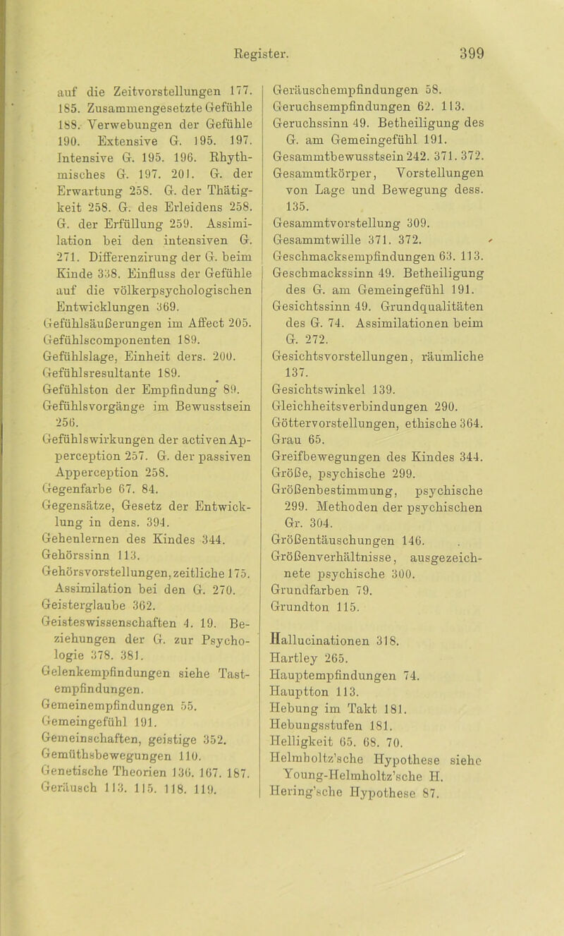 auf die Zeitvorstellungen 177. 1S5. Zusammengesetzte Gefühle 188. Verwebungen der Gefühle 190. Extensive G. 195. 197. Intensive G. 195. 196. Rhyth- misches G. 197. 201. G. der Erwartung 258. G. der Thätig- keit 258. G. des Erleidens 258. G. der Erfüllung 259. Assimi- lation hei den intensiven G. 271. Differenzirung der G. heim Kinde 338. Einfluss der Gefühle auf die völkerpsychologischen Entwicklungen 369. Gefühlsäußerungen im AfFect 205. Gefühlscomponenten 189. Gefühlslage, Einheit ders. 200. Gefühlsresultante 189. Gefühlston der Empfindung 89. Gefühlsvorgänge im Bewusstsein 256. Gefühlswirkungen der activenAp- perception 257. G. der passiven Apperception 258. Gegenfarbe 67. 84. Gegensätze, Gesetz der Entwick- lung in dens. 394. Gehenlernen des Kindes 344. Gehörssinn 113. Gehörsvorstellungen, zeitliche 175. Assimilation hei den G. 270. Geisterglaube 362. Geisteswissenschaften 4. 19. Be- ziehungen der G. zur Psycho- logie 378. 381. Gelenkempfindungen siehe Tast- empfindungen. Gemeinempfindungen 55. Gemeingefühl 191. Gemeinschaften, geistige 352. Gemüthsbewegungen 110. Genetische Theorien 136. 167. 187. Geräusch 113. 115. 118. 119. Geräuschempfindungen 58. Geruchsempfindungen 62. 113. Geruchssinn 49. Betheiligung des G. am Gemeingefühl 191. Gesammtbewusstsein 242. 371.372. Gesammtkörper, Vorstellungen von Lage und Bewegung dess. 135. Gesammtvorstellung 309. Gesammtwille 371. 372. Geschmacksempfindungen 63. 113. Geschmackssinn 49. Betheiligung des G. am Gemeingefühl 191. Gesichtssinn 49. Grundqualitäten des G. 74. Assimilationen heim G. 272. Gesichtsvorstellungen, räumliche 137. Gesichtswinkel 139. Gleichheitsverbindungen 290. Göttervorstellungen, ethische 364. Grau 65. Greifbewegungen des Kindes 344. Größe, psychische 299. Größenbestimmung, psychische 299. Methoden der psychischen Gr. 304. Größentäuschungen 146. Größenverhältnisse, ausgezeich- nete psychische 300. Grundfarben 79. Grundton 115. Hallucinationen 318. Hartley 265. Hauptempfindungen 74. Hauptton 113. Hebung im Takt 181. Hebungsstufen 181. Helligkeit 65. 68. 70. Helmholtz’sche Hypothese siehe Young-Helmholtz’sche H. Hering’sche Hypothese 87.