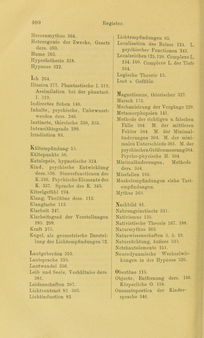 Heroenmythus 364. Heterogonie der Zwecke, Gesetz ders. 393. Hume 265. Hyperästhesie 318. Hypnose 322. Ich 264. Illusion 277. Phantastische 1.319. j Assimilation bei der phantast. J. 319. Indirectes Sehen 140. Inhalte, psychische, Unbewusst- werden ders. 246. Instincte, thierische 330, 335. Intensitätsgrade 299. Irradiation 83. Kältempfindung 55. Kältepunkte 56. Katalepsie, hypnotische 324. Kind, psychische Entwicklung dess. 336. Sinnesfunctionen des K. 336. Psychische Elemente des K. 337. Sprache des K. 345. Kitzelgefühl 194. Klang, Theiltöne dess. 113. Klangfarbe 113. Klarheit 247. Klarheitsgrad der Vorstellungen 185. 299. Kraft 375. Kugel, als geometrische Darstel- lung der Lichtempfindungen 72. Lautgeherden 355. Lautsprache 355. Lautwandel 356. Leib und Seele, Verhältnis ders. 381. Leidenschaften 207. Lichtcontrast 82. 305. Lichtinduction 82. Lichtempfindungen 65. Localisation des Reizes 124. L. psychischer Functionen 243. Localzeichen 125.130. ComplexeL. 154. 160. Complexe L. der Tiefe 164. Logische Theorie 15. Lust s. Gefühle. Magnetismus, thierischer 327. Marsch 175. Mechanisirung der Vorgänge 229. Metamorphopsien 141. Methode der richtigen u. falschen Fälle 304. M. der mittleren Fehler 304. M. der Minimal- änderungen 304. M. der mini- malen Unterschiede 301. M. der psychischen Größenmessung304. Psycho-physische M. 304. Minimaländerungen, Methode ders. 304. Missfallen 195. Muskelempfindungen siehe Tast- empfindungen. Mythus 360. Nachbild 81. Nahrungsinstincte 331. Nativismus 135. Nativistische Theorie 167. 188. Naturmythus 363. Naturwissenschaften 3. 5. 19. Naturzüchtung, äußere 335. Netzhautelemente 151. Ne u r o dy n amis ch e W e chs el Wir- kungen in der Hypnose 326. Obertöne 113. Objecte, Entfernung ders. 156. Körperliche O. 158. Onomatopoetica der Kinder- sjn'aclie 346.